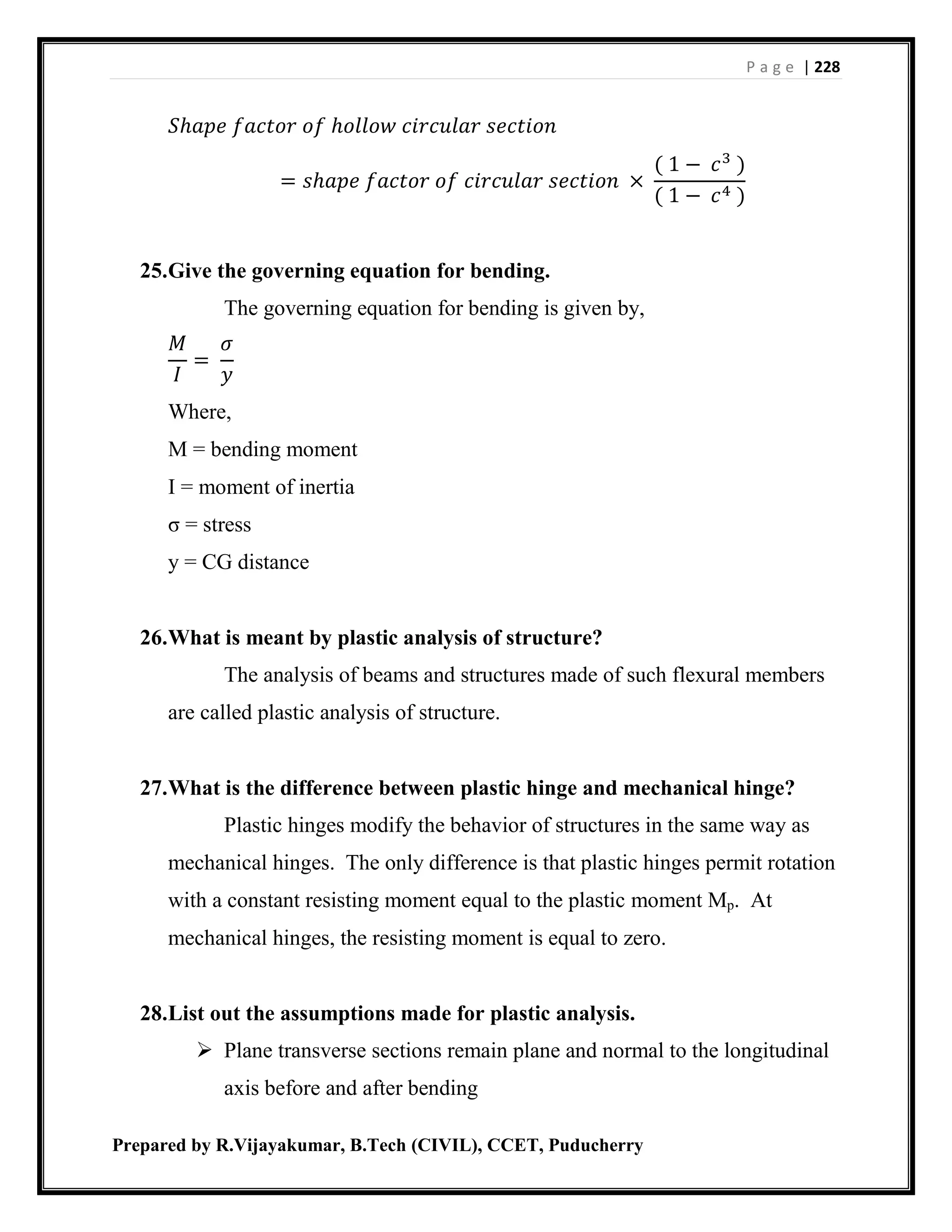 P a g e | 228
Prepared by R.Vijayakumar, B.Tech (CIVIL), CCET, Puducherry
𝑆ℎ𝑎𝑝𝑒 𝑓𝑎𝑐𝑡𝑜𝑟 𝑜𝑓 ℎ𝑜𝑙𝑙𝑜𝑤 𝑐𝑖𝑟𝑐𝑢𝑙𝑎𝑟 𝑠𝑒𝑐𝑡𝑖𝑜𝑛
= 𝑠ℎ𝑎𝑝𝑒 𝑓𝑎𝑐𝑡𝑜𝑟 𝑜𝑓 𝑐𝑖𝑟𝑐𝑢𝑙𝑎𝑟 𝑠𝑒𝑐𝑡𝑖𝑜𝑛 ×
( 1 − 𝑐3
)
( 1 − 𝑐4 )
25.Give the governing equation for bending.
The governing equation for bending is given by,
𝑀
𝐼
=
𝜎
𝑦
Where,
M = bending moment
I = moment of inertia
σ = stress
y = CG distance
26.What is meant by plastic analysis of structure?
The analysis of beams and structures made of such flexural members
are called plastic analysis of structure.
27.What is the difference between plastic hinge and mechanical hinge?
Plastic hinges modify the behavior of structures in the same way as
mechanical hinges. The only difference is that plastic hinges permit rotation
with a constant resisting moment equal to the plastic moment Mp. At
mechanical hinges, the resisting moment is equal to zero.
28.List out the assumptions made for plastic analysis.
 Plane transverse sections remain plane and normal to the longitudinal
axis before and after bending
 