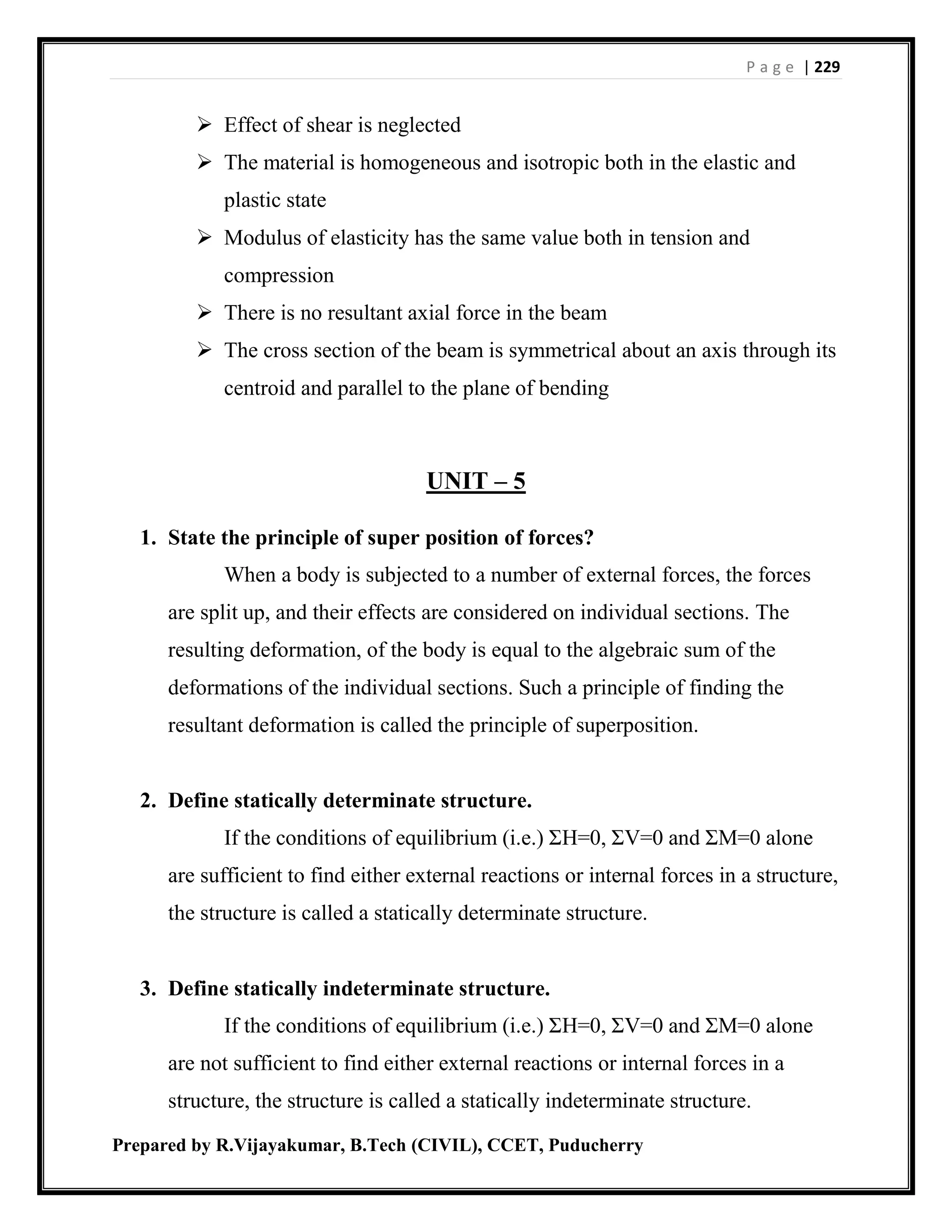 P a g e | 229
Prepared by R.Vijayakumar, B.Tech (CIVIL), CCET, Puducherry
 Effect of shear is neglected
 The material is homogeneous and isotropic both in the elastic and
plastic state
 Modulus of elasticity has the same value both in tension and
compression
 There is no resultant axial force in the beam
 The cross section of the beam is symmetrical about an axis through its
centroid and parallel to the plane of bending
UNIT – 5
1. State the principle of super position of forces?
When a body is subjected to a number of external forces, the forces
are split up, and their effects are considered on individual sections. The
resulting deformation, of the body is equal to the algebraic sum of the
deformations of the individual sections. Such a principle of finding the
resultant deformation is called the principle of superposition.
2. Define statically determinate structure.
If the conditions of equilibrium (i.e.) ΣH=0, ΣV=0 and ΣM=0 alone
are sufficient to find either external reactions or internal forces in a structure,
the structure is called a statically determinate structure.
3. Define statically indeterminate structure.
If the conditions of equilibrium (i.e.) ΣH=0, ΣV=0 and ΣM=0 alone
are not sufficient to find either external reactions or internal forces in a
structure, the structure is called a statically indeterminate structure.
 