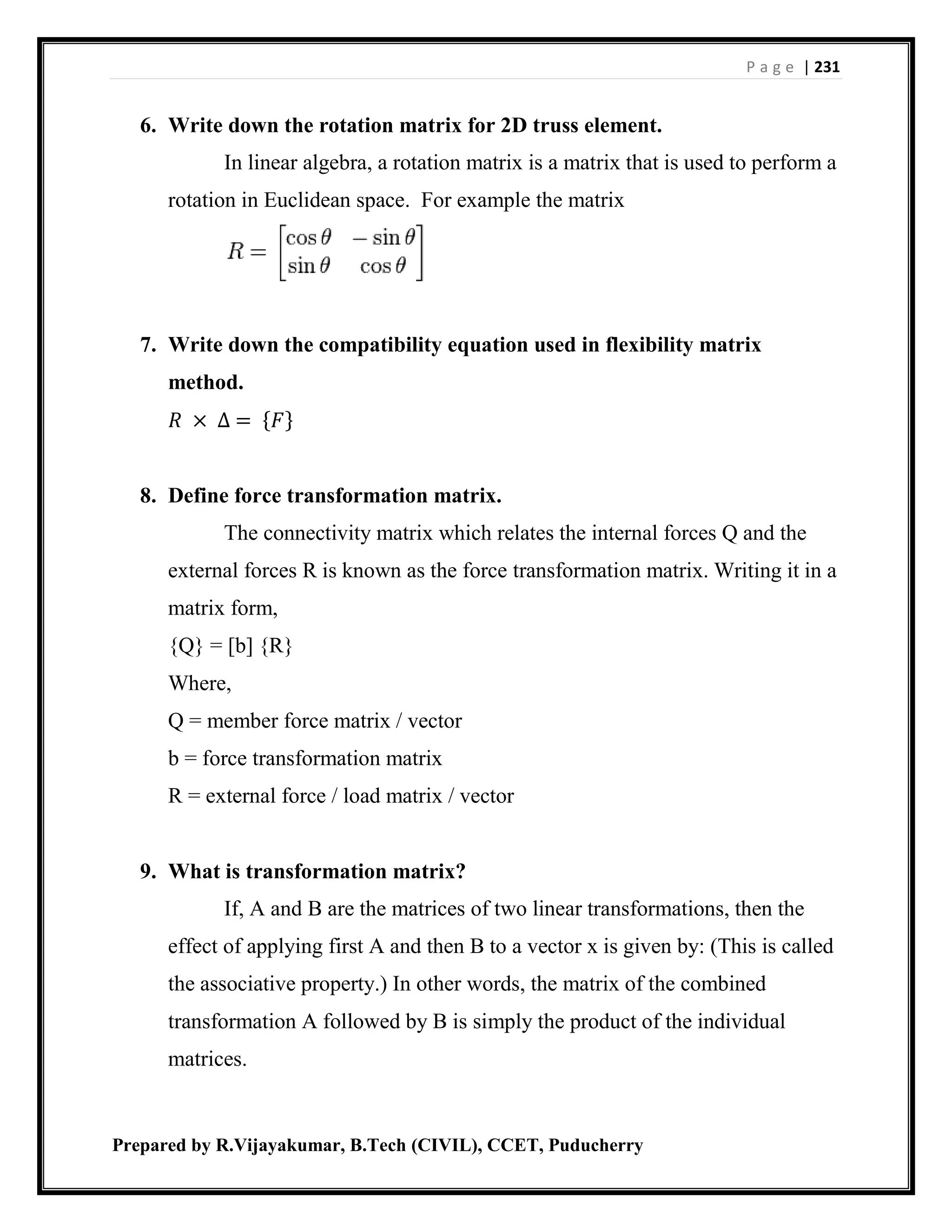 P a g e | 231
Prepared by R.Vijayakumar, B.Tech (CIVIL), CCET, Puducherry
6. Write down the rotation matrix for 2D truss element.
In linear algebra, a rotation matrix is a matrix that is used to perform a
rotation in Euclidean space. For example the matrix
7. Write down the compatibility equation used in flexibility matrix
method.
𝑅 × ∆ = {𝐹}
8. Define force transformation matrix.
The connectivity matrix which relates the internal forces Q and the
external forces R is known as the force transformation matrix. Writing it in a
matrix form,
{Q} = [b] {R}
Where,
Q = member force matrix / vector
b = force transformation matrix
R = external force / load matrix / vector
9. What is transformation matrix?
If, A and B are the matrices of two linear transformations, then the
effect of applying first A and then B to a vector x is given by: (This is called
the associative property.) In other words, the matrix of the combined
transformation A followed by B is simply the product of the individual
matrices.
 