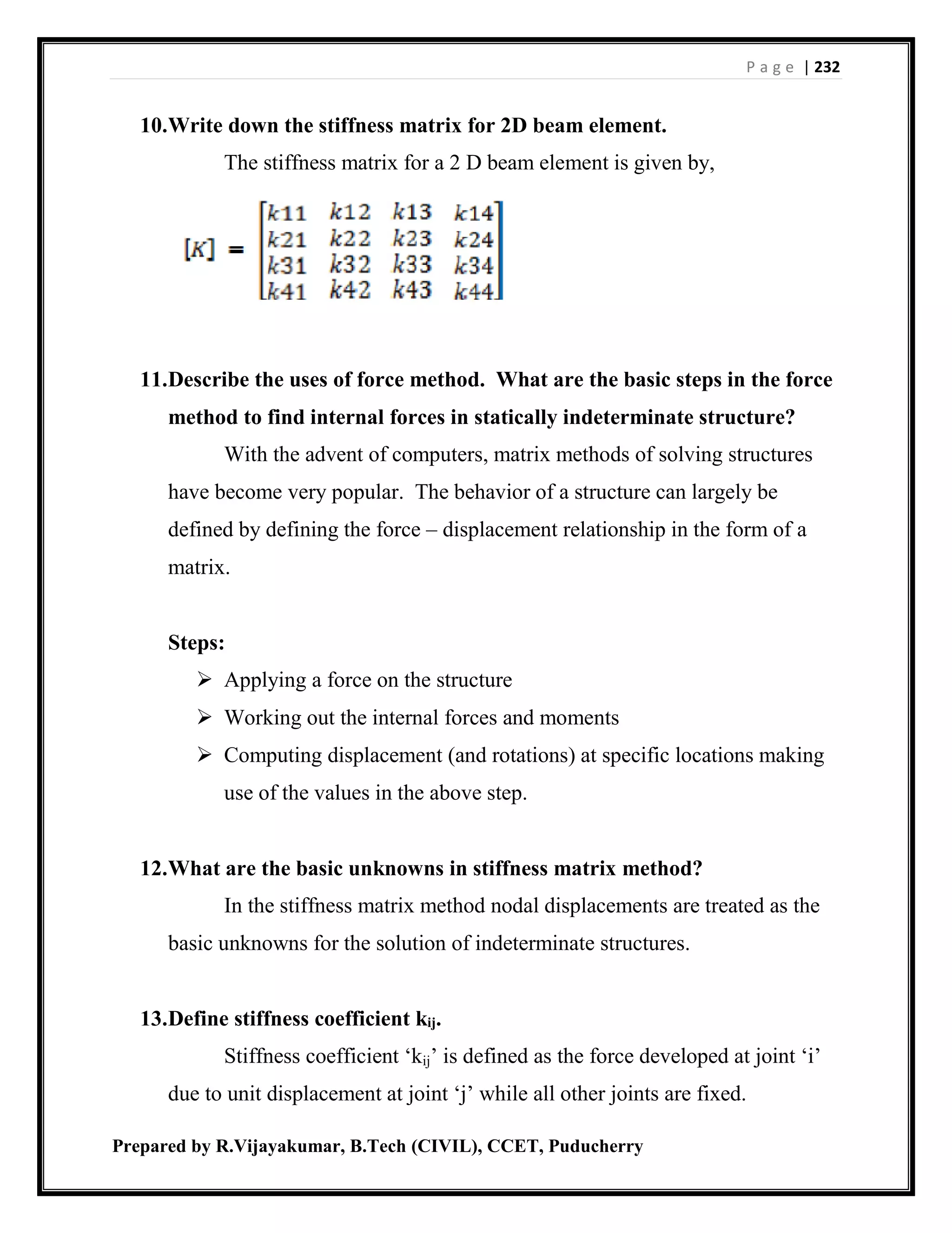 P a g e | 232
Prepared by R.Vijayakumar, B.Tech (CIVIL), CCET, Puducherry
10.Write down the stiffness matrix for 2D beam element.
The stiffness matrix for a 2 D beam element is given by,
11.Describe the uses of force method. What are the basic steps in the force
method to find internal forces in statically indeterminate structure?
With the advent of computers, matrix methods of solving structures
have become very popular. The behavior of a structure can largely be
defined by defining the force – displacement relationship in the form of a
matrix.
Steps:
 Applying a force on the structure
 Working out the internal forces and moments
 Computing displacement (and rotations) at specific locations making
use of the values in the above step.
12.What are the basic unknowns in stiffness matrix method?
In the stiffness matrix method nodal displacements are treated as the
basic unknowns for the solution of indeterminate structures.
13.Define stiffness coefficient kij.
Stiffness coefficient ‘kij’ is defined as the force developed at joint ‘i’
due to unit displacement at joint ‘j’ while all other joints are fixed.
 