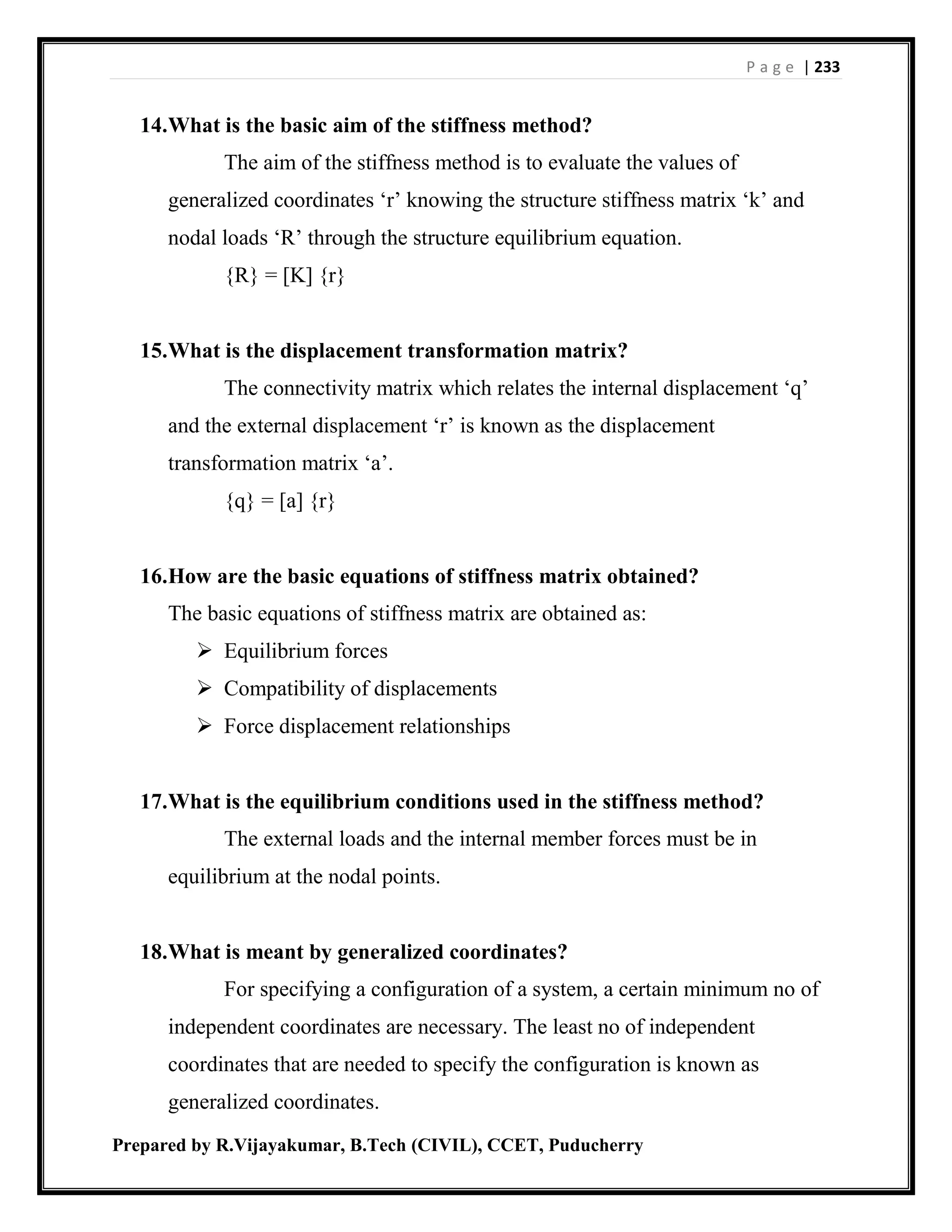 P a g e | 233
Prepared by R.Vijayakumar, B.Tech (CIVIL), CCET, Puducherry
14.What is the basic aim of the stiffness method?
The aim of the stiffness method is to evaluate the values of
generalized coordinates ‘r’ knowing the structure stiffness matrix ‘k’ and
nodal loads ‘R’ through the structure equilibrium equation.
{R} = [K] {r}
15.What is the displacement transformation matrix?
The connectivity matrix which relates the internal displacement ‘q’
and the external displacement ‘r’ is known as the displacement
transformation matrix ‘a’.
{q} = [a] {r}
16.How are the basic equations of stiffness matrix obtained?
The basic equations of stiffness matrix are obtained as:
 Equilibrium forces
 Compatibility of displacements
 Force displacement relationships
17.What is the equilibrium conditions used in the stiffness method?
The external loads and the internal member forces must be in
equilibrium at the nodal points.
18.What is meant by generalized coordinates?
For specifying a configuration of a system, a certain minimum no of
independent coordinates are necessary. The least no of independent
coordinates that are needed to specify the configuration is known as
generalized coordinates.
 