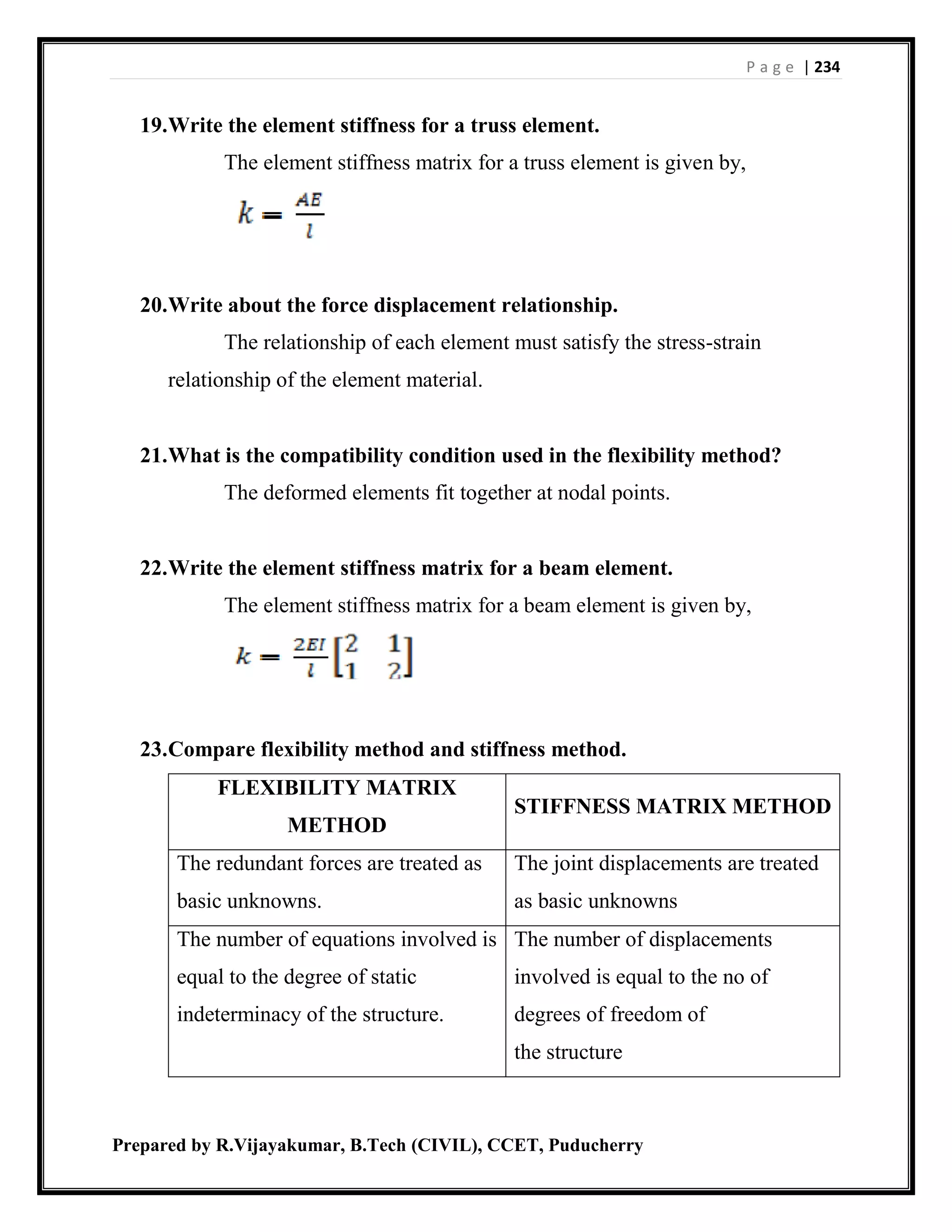 P a g e | 234
Prepared by R.Vijayakumar, B.Tech (CIVIL), CCET, Puducherry
19.Write the element stiffness for a truss element.
The element stiffness matrix for a truss element is given by,
20.Write about the force displacement relationship.
The relationship of each element must satisfy the stress-strain
relationship of the element material.
21.What is the compatibility condition used in the flexibility method?
The deformed elements fit together at nodal points.
22.Write the element stiffness matrix for a beam element.
The element stiffness matrix for a beam element is given by,
23.Compare flexibility method and stiffness method.
FLEXIBILITY MATRIX
METHOD
STIFFNESS MATRIX METHOD
The redundant forces are treated as
basic unknowns.
The joint displacements are treated
as basic unknowns
The number of equations involved is
equal to the degree of static
indeterminacy of the structure.
The number of displacements
involved is equal to the no of
degrees of freedom of
the structure
 
