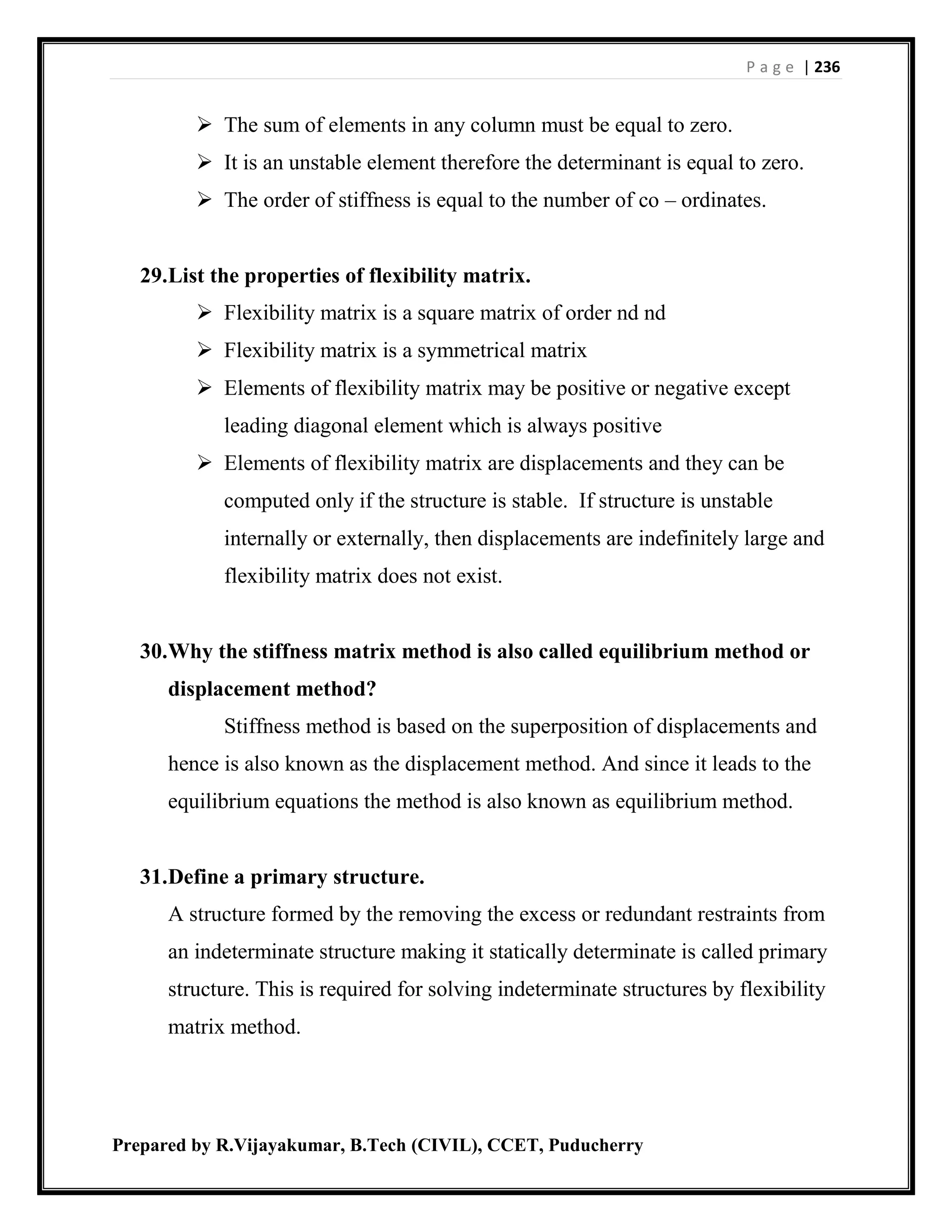 P a g e | 236
Prepared by R.Vijayakumar, B.Tech (CIVIL), CCET, Puducherry
 The sum of elements in any column must be equal to zero.
 It is an unstable element therefore the determinant is equal to zero.
 The order of stiffness is equal to the number of co – ordinates.
29.List the properties of flexibility matrix.
 Flexibility matrix is a square matrix of order nd nd
 Flexibility matrix is a symmetrical matrix
 Elements of flexibility matrix may be positive or negative except
leading diagonal element which is always positive
 Elements of flexibility matrix are displacements and they can be
computed only if the structure is stable. If structure is unstable
internally or externally, then displacements are indefinitely large and
flexibility matrix does not exist.
30.Why the stiffness matrix method is also called equilibrium method or
displacement method?
Stiffness method is based on the superposition of displacements and
hence is also known as the displacement method. And since it leads to the
equilibrium equations the method is also known as equilibrium method.
31.Define a primary structure.
A structure formed by the removing the excess or redundant restraints from
an indeterminate structure making it statically determinate is called primary
structure. This is required for solving indeterminate structures by flexibility
matrix method.
 