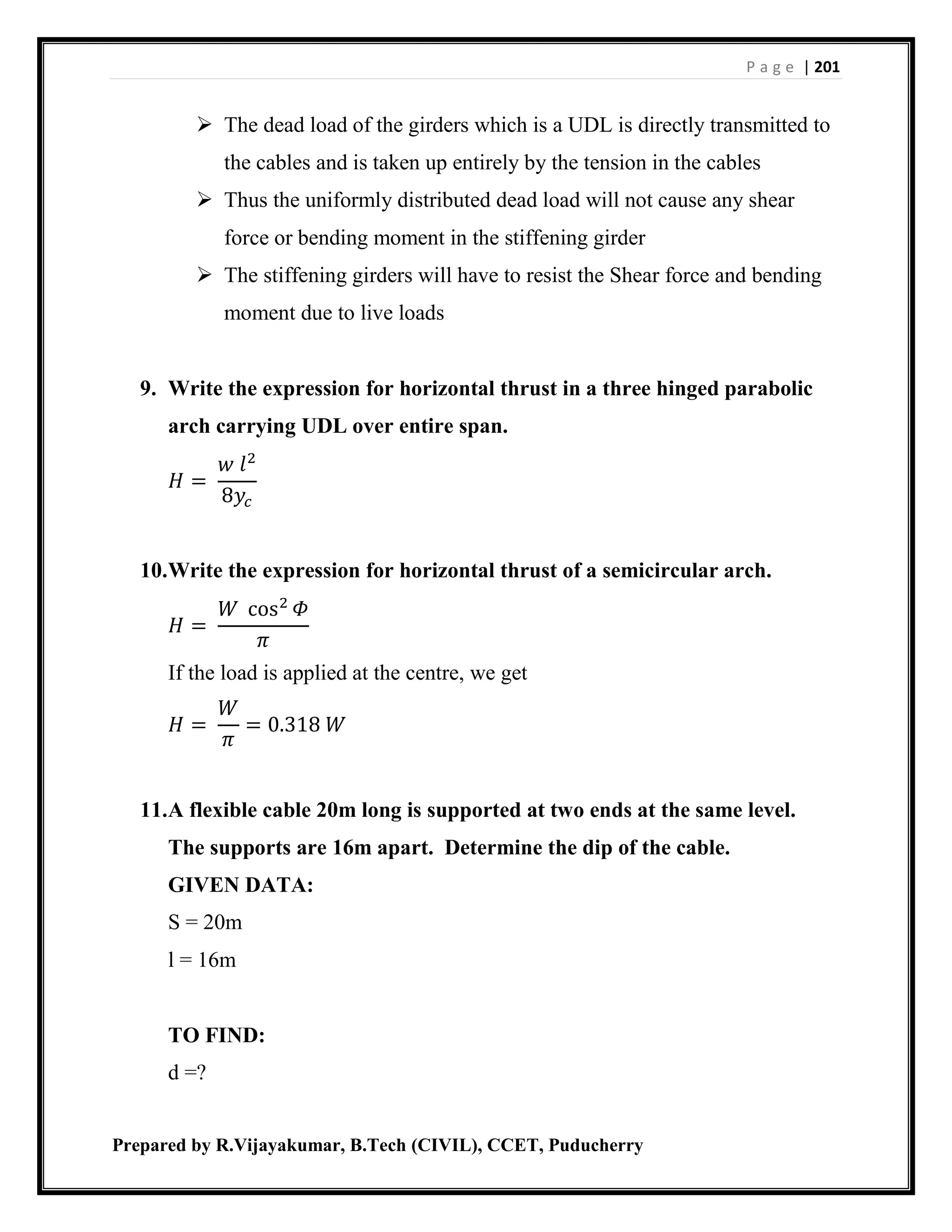 P a g e | 201
Prepared by R.Vijayakumar, B.Tech (CIVIL), CCET, Puducherry
 The dead load of the girders which is a UDL is directly transmitted to
the cables and is taken up entirely by the tension in the cables
 Thus the uniformly distributed dead load will not cause any shear
force or bending moment in the stiffening girder
 The stiffening girders will have to resist the Shear force and bending
moment due to live loads
9. Write the expression for horizontal thrust in a three hinged parabolic
arch carrying UDL over entire span.
𝐻 =
𝑤 𝑙2
8𝑦𝑐
10.Write the expression for horizontal thrust of a semicircular arch.
𝐻 =
𝑊 cos2
𝛷
𝜋
If the load is applied at the centre, we get
𝐻 =
𝑊
𝜋
= 0.318 𝑊
11.A flexible cable 20m long is supported at two ends at the same level.
The supports are 16m apart. Determine the dip of the cable.
GIVEN DATA:
S = 20m
l = 16m
TO FIND:
d =?
 