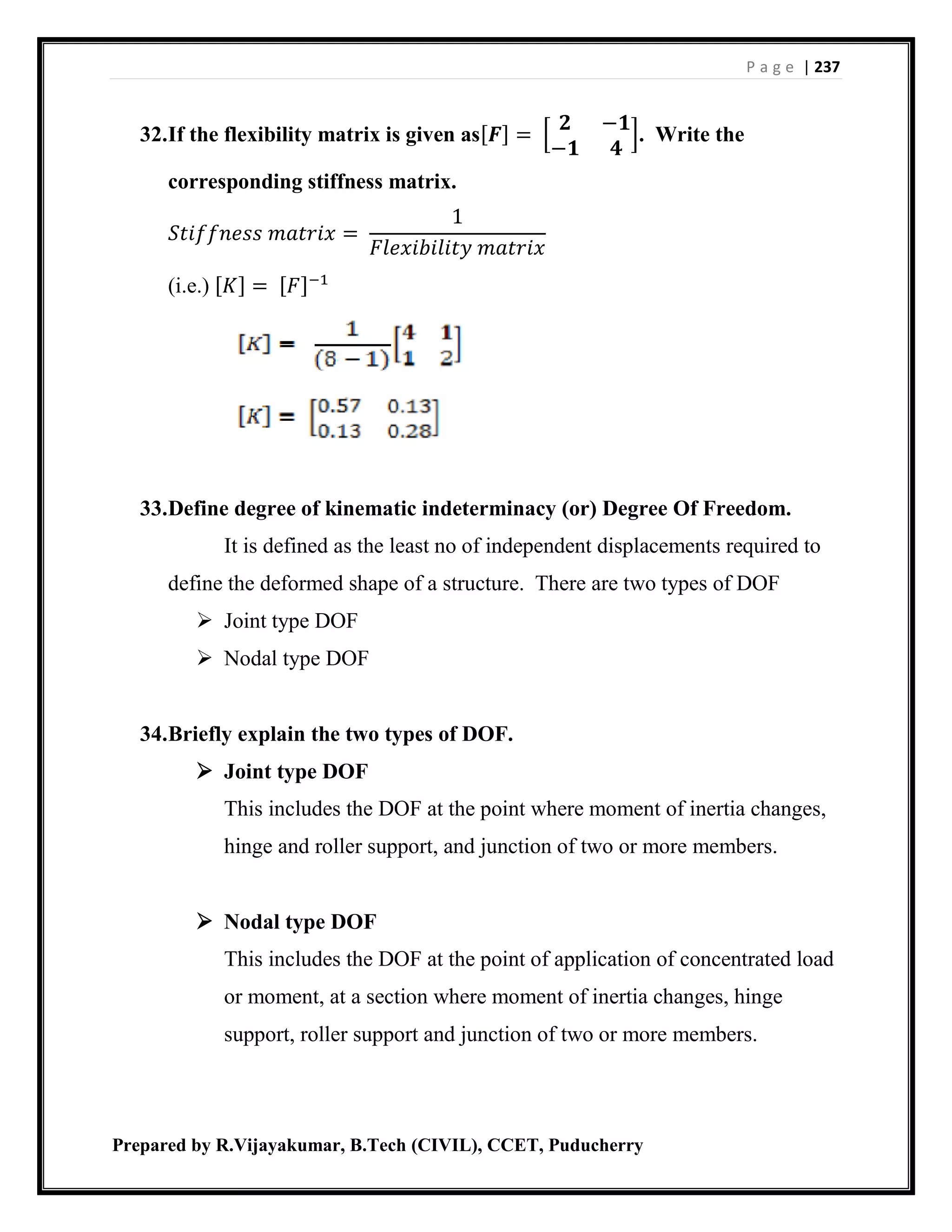 P a g e | 237
Prepared by R.Vijayakumar, B.Tech (CIVIL), CCET, Puducherry
32.If the flexibility matrix is given as[𝑭] = [
𝟐 −𝟏
−𝟏 𝟒
]. Write the
corresponding stiffness matrix.
𝑆𝑡𝑖𝑓𝑓𝑛𝑒𝑠𝑠 𝑚𝑎𝑡𝑟𝑖𝑥 =
1
𝐹𝑙𝑒𝑥𝑖𝑏𝑖𝑙𝑖𝑡𝑦 𝑚𝑎𝑡𝑟𝑖𝑥
(i.e.) [𝐾] = [𝐹]−1
33.Define degree of kinematic indeterminacy (or) Degree Of Freedom.
It is defined as the least no of independent displacements required to
define the deformed shape of a structure. There are two types of DOF
 Joint type DOF
 Nodal type DOF
34.Briefly explain the two types of DOF.
 Joint type DOF
This includes the DOF at the point where moment of inertia changes,
hinge and roller support, and junction of two or more members.
 Nodal type DOF
This includes the DOF at the point of application of concentrated load
or moment, at a section where moment of inertia changes, hinge
support, roller support and junction of two or more members.
 