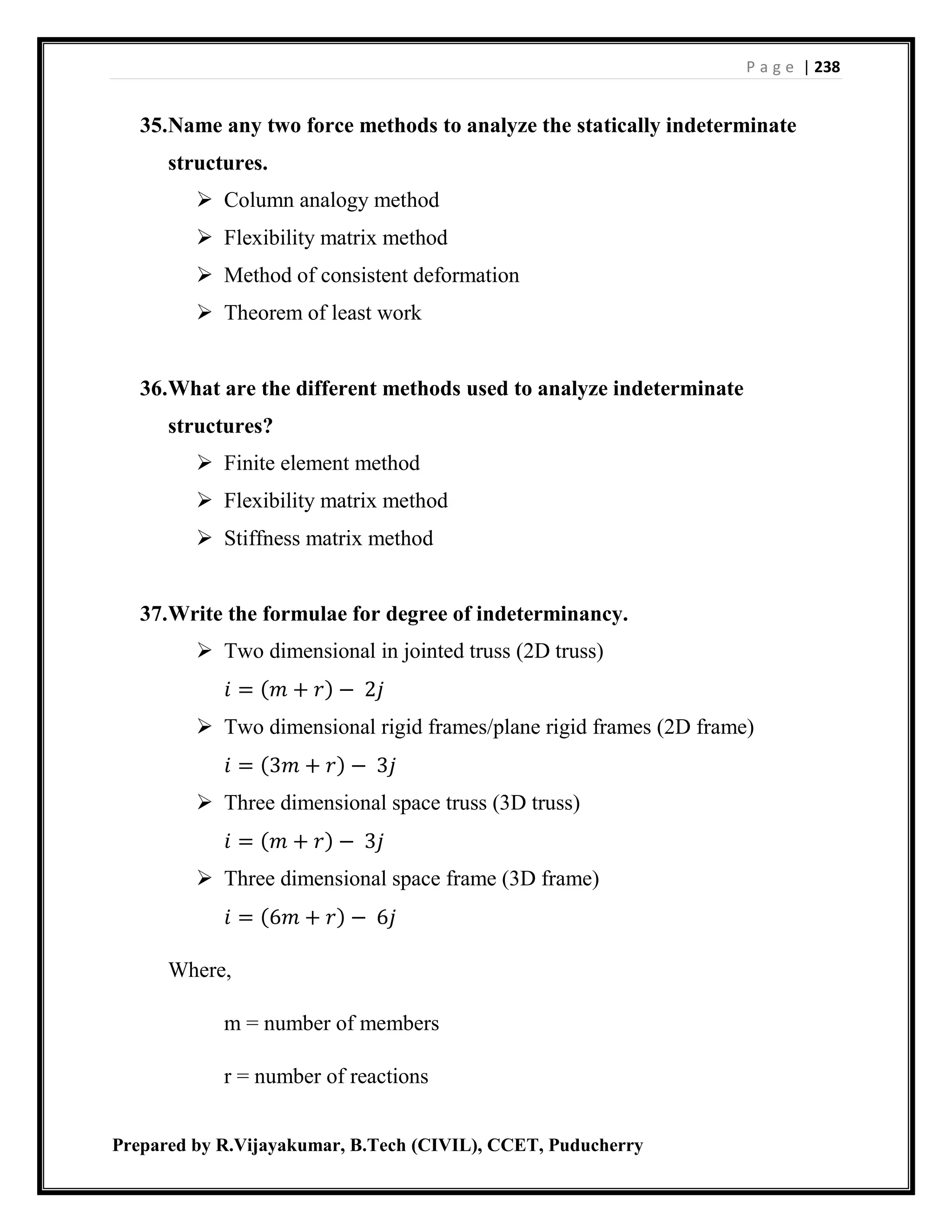 P a g e | 238
Prepared by R.Vijayakumar, B.Tech (CIVIL), CCET, Puducherry
35.Name any two force methods to analyze the statically indeterminate
structures.
 Column analogy method
 Flexibility matrix method
 Method of consistent deformation
 Theorem of least work
36.What are the different methods used to analyze indeterminate
structures?
 Finite element method
 Flexibility matrix method
 Stiffness matrix method
37.Write the formulae for degree of indeterminancy.
 Two dimensional in jointed truss (2D truss)
𝑖 = (𝑚 + 𝑟) − 2𝑗
 Two dimensional rigid frames/plane rigid frames (2D frame)
𝑖 = (3𝑚 + 𝑟) − 3𝑗
 Three dimensional space truss (3D truss)
𝑖 = (𝑚 + 𝑟) − 3𝑗
 Three dimensional space frame (3D frame)
𝑖 = (6𝑚 + 𝑟) − 6𝑗
Where,
m = number of members
r = number of reactions
 