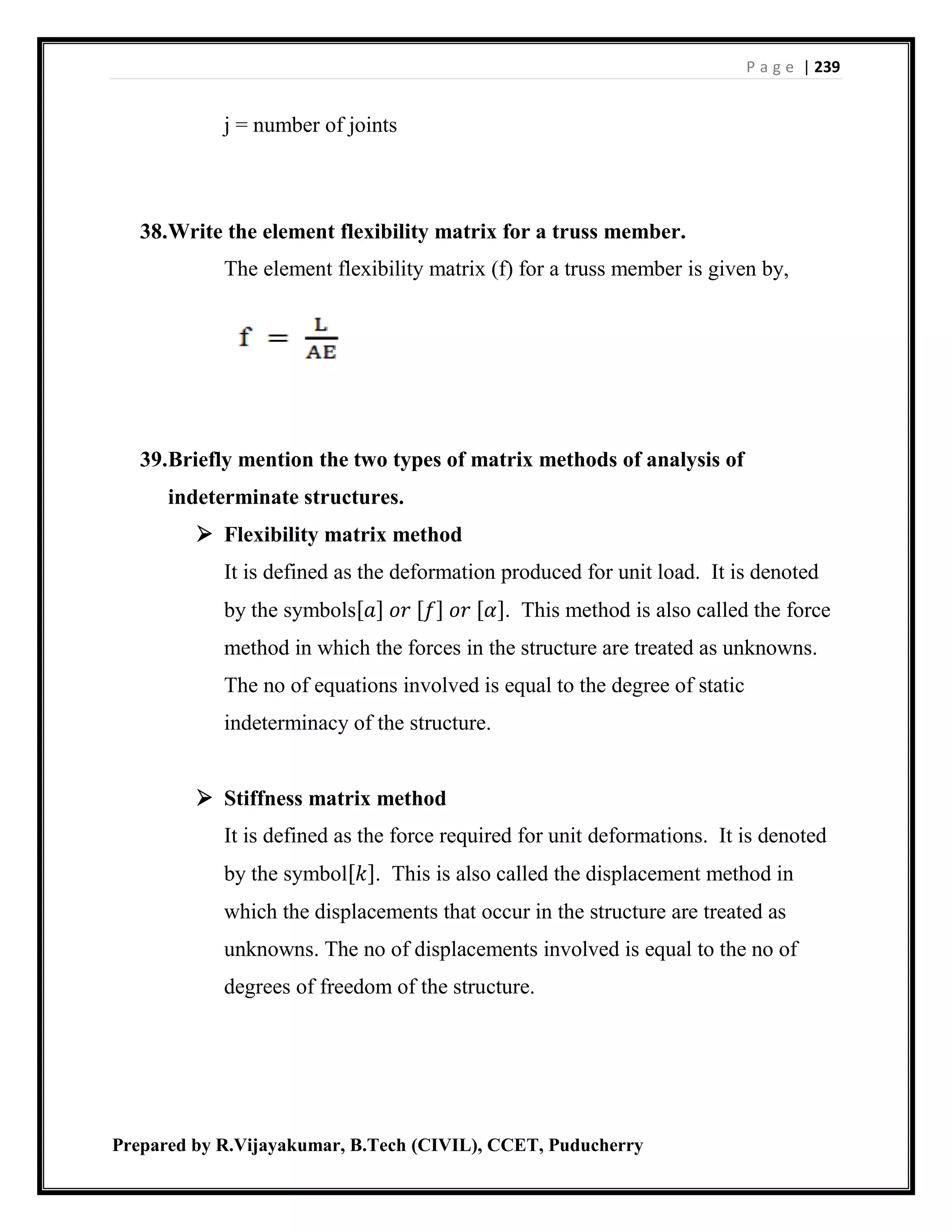 P a g e | 239
Prepared by R.Vijayakumar, B.Tech (CIVIL), CCET, Puducherry
j = number of joints
38.Write the element flexibility matrix for a truss member.
The element flexibility matrix (f) for a truss member is given by,
39.Briefly mention the two types of matrix methods of analysis of
indeterminate structures.
 Flexibility matrix method
It is defined as the deformation produced for unit load. It is denoted
by the symbols[𝑎] 𝑜𝑟 [𝑓] 𝑜𝑟 [𝛼]. This method is also called the force
method in which the forces in the structure are treated as unknowns.
The no of equations involved is equal to the degree of static
indeterminacy of the structure.
 Stiffness matrix method
It is defined as the force required for unit deformations. It is denoted
by the symbol[𝑘]. This is also called the displacement method in
which the displacements that occur in the structure are treated as
unknowns. The no of displacements involved is equal to the no of
degrees of freedom of the structure.
 