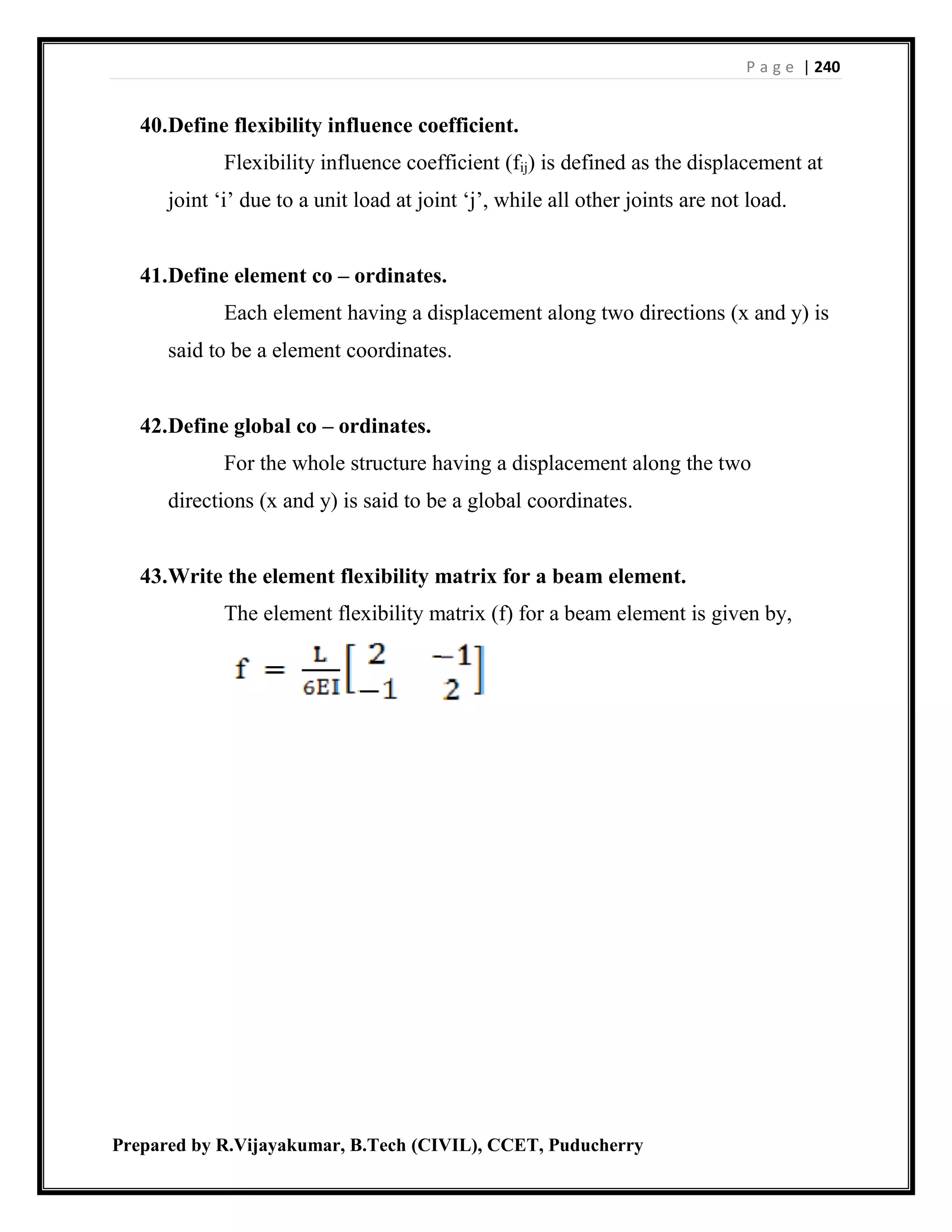 P a g e | 240
Prepared by R.Vijayakumar, B.Tech (CIVIL), CCET, Puducherry
40.Define flexibility influence coefficient.
Flexibility influence coefficient (fij) is defined as the displacement at
joint ‘i’ due to a unit load at joint ‘j’, while all other joints are not load.
41.Define element co – ordinates.
Each element having a displacement along two directions (x and y) is
said to be a element coordinates.
42.Define global co – ordinates.
For the whole structure having a displacement along the two
directions (x and y) is said to be a global coordinates.
43.Write the element flexibility matrix for a beam element.
The element flexibility matrix (f) for a beam element is given by,
 