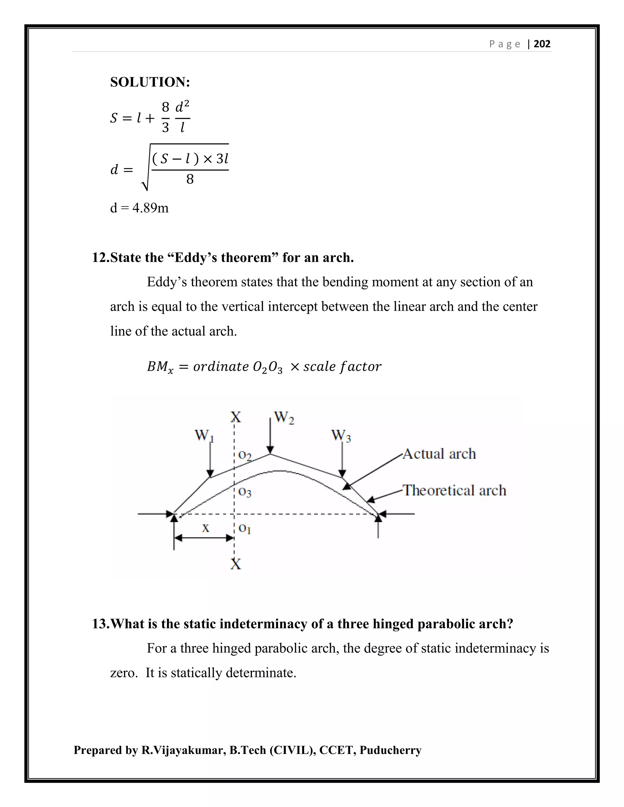 P a g e | 202
Prepared by R.Vijayakumar, B.Tech (CIVIL), CCET, Puducherry
SOLUTION:
𝑆 = 𝑙 +
8
3
𝑑2
𝑙
𝑑 = √
( 𝑆 − 𝑙 ) × 3𝑙
8
d = 4.89m
12.State the “Eddy’s theorem” for an arch.
Eddy’s theorem states that the bending moment at any section of an
arch is equal to the vertical intercept between the linear arch and the center
line of the actual arch.
𝐵𝑀 𝑥 = 𝑜𝑟𝑑𝑖𝑛𝑎𝑡𝑒 𝑂2 𝑂3 × 𝑠𝑐𝑎𝑙𝑒 𝑓𝑎𝑐𝑡𝑜𝑟
13.What is the static indeterminacy of a three hinged parabolic arch?
For a three hinged parabolic arch, the degree of static indeterminacy is
zero. It is statically determinate.
 