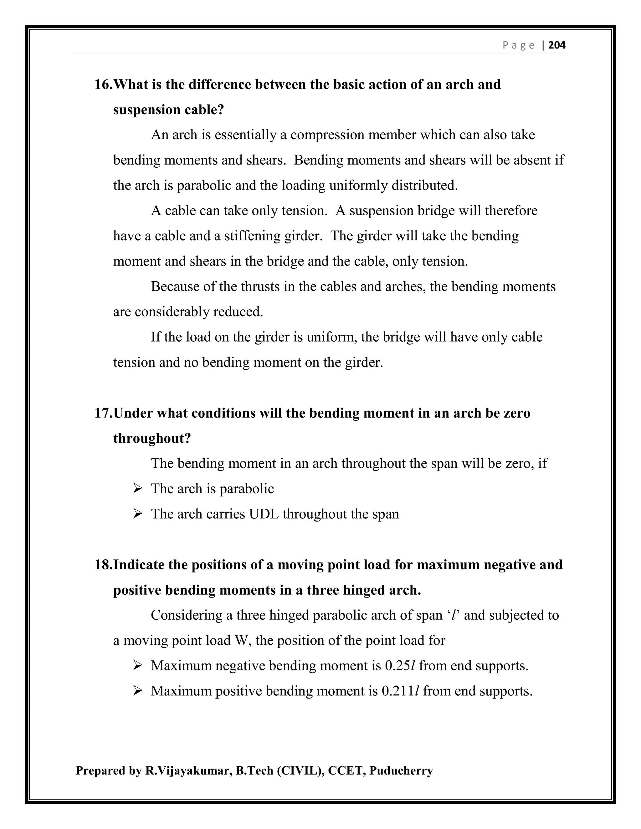 P a g e | 204
Prepared by R.Vijayakumar, B.Tech (CIVIL), CCET, Puducherry
16.What is the difference between the basic action of an arch and
suspension cable?
An arch is essentially a compression member which can also take
bending moments and shears. Bending moments and shears will be absent if
the arch is parabolic and the loading uniformly distributed.
A cable can take only tension. A suspension bridge will therefore
have a cable and a stiffening girder. The girder will take the bending
moment and shears in the bridge and the cable, only tension.
Because of the thrusts in the cables and arches, the bending moments
are considerably reduced.
If the load on the girder is uniform, the bridge will have only cable
tension and no bending moment on the girder.
17.Under what conditions will the bending moment in an arch be zero
throughout?
The bending moment in an arch throughout the span will be zero, if
 The arch is parabolic
 The arch carries UDL throughout the span
18.Indicate the positions of a moving point load for maximum negative and
positive bending moments in a three hinged arch.
Considering a three hinged parabolic arch of span ‘l’ and subjected to
a moving point load W, the position of the point load for
 Maximum negative bending moment is 0.25l from end supports.
 Maximum positive bending moment is 0.211l from end supports.
 
