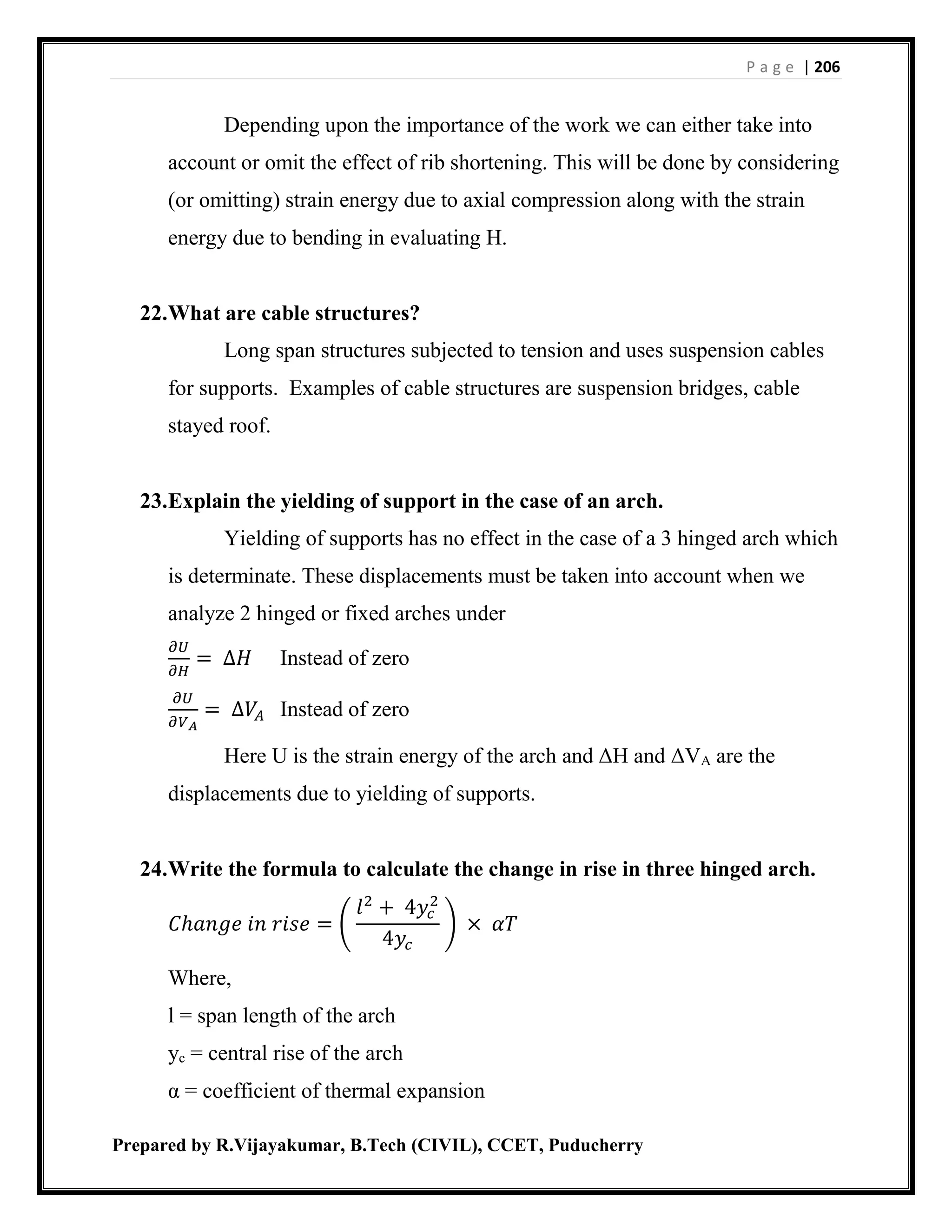 P a g e | 206
Prepared by R.Vijayakumar, B.Tech (CIVIL), CCET, Puducherry
Depending upon the importance of the work we can either take into
account or omit the effect of rib shortening. This will be done by considering
(or omitting) strain energy due to axial compression along with the strain
energy due to bending in evaluating H.
22.What are cable structures?
Long span structures subjected to tension and uses suspension cables
for supports. Examples of cable structures are suspension bridges, cable
stayed roof.
23.Explain the yielding of support in the case of an arch.
Yielding of supports has no effect in the case of a 3 hinged arch which
is determinate. These displacements must be taken into account when we
analyze 2 hinged or fixed arches under
𝜕𝑈
𝜕𝐻
= ∆𝐻 Instead of zero
𝜕𝑈
𝜕𝑉 𝐴
= ∆𝑉𝐴 Instead of zero
Here U is the strain energy of the arch and ΔH and ΔVA are the
displacements due to yielding of supports.
24.Write the formula to calculate the change in rise in three hinged arch.
𝐶ℎ𝑎𝑛𝑔𝑒 𝑖𝑛 𝑟𝑖𝑠𝑒 = (
𝑙2
+ 4𝑦𝑐
2
4𝑦𝑐
) × 𝛼𝑇
Where,
l = span length of the arch
yc = central rise of the arch
α = coefficient of thermal expansion
 
