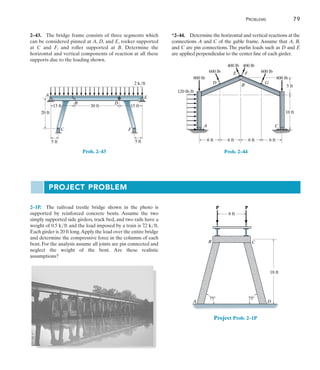 Problems	 79
2
*2–44.  Determine the horizontal and vertical reactions at the
connections A and C of the gable frame. Assume that A, B,
and C are pin connections. The purlin loads such as D and E
are applied perpendicular to the center line of each girder.
6 ft
120 lb/ft
600 lb 600 lb
800 lb
800 lb
400 lb 400 lb
A C
6 ft 6 ft 6 ft
10 ft
5 ft
D G
E F
B
Prob. 2–44
2–43.  The bridge frame consists of three segments which
can be considered pinned at A, D, and E, rocker supported
at C and F, and roller supported at B. Determine the
horizontal and vertical components of reaction at all these
supports due to the loading shown.
15 ft
20 ft
5 ft 5 ft
15 ft
2 k/ft
30 ft
A
B
C F
D
E
Prob. 2–43
2–1P.  The railroad trestle bridge shown in the photo is
supported by reinforced concrete bents. Assume the two
simply supported side girders, track bed, and two rails have a
weight of 0.5 kft and the load imposed by a train is 7
.2 kft.
Each girder is 20 ft long.Apply the load over the entire bridge
and determine the compressive force in the columns of each
bent. For the analysis assume all joints are pin connected and
neglect the weight of the bent. Are these realistic
assumptions?
P P
8 ft
18 ft
A D
B C
75 75
Project Prob. 2–1P
Project Problem
 