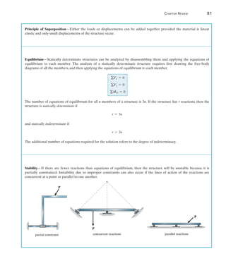 Chapter Review	 81
2
P
concurrent reactions
P
parallel reactions
P
partial constraint
Principle of Superposition—Either the loads or displacements can be added together provided the material is linear
elastic and only small displacements of the structure occur.
Equilibrium—Statically determinate structures can be analyzed by disassembling them and applying the equations of
equilibrium to each member. The analysis of a statically determinate structure requires first drawing the free-body
diagrams of all the members, and then applying the equations of equilibrium to each member.
gFx = 0
gFy = 0
gMO = 0
The number of equations of equilibrium for all n members of a structure is 3n. If the structure has r reactions, then the
structure is statically determinate if
r = 3n
and statically indeterminate if
r 7 3n
The additional number of equations required for the solution refers to the degree of indeterminacy.
Stability—If there are fewer reactions than equations of equilibrium, then the structure will be unstable because it is
partially constrained. Instability due to improper constraints can also occur if the lines of action of the reactions are
concurrent at a point or parallel to one another.
 