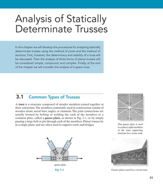 83
Analysis of Statically
Determinate Trusses
In this chapter we will develop the procedures for analyzing statically
determinate trusses using the method of joints and the method of
sections. First, however, the determinacy and stability of a truss will
be discussed. Then the analysis of three forms of planar trusses will
be considered: simple, compound, and complex. Finally, at the end
of the chapter we will consider the analysis of a space truss.
3.1  Common Types of Trusses
A truss is a structure composed of slender members joined together at
their end points.The members commonly used in construction consist of
wooden struts, metal bars, angles, or channels. The joint connections are
usually formed by bolting or welding the ends of the members to a
common plate, called a gusset plate, as shown in Fig. 3–1, or by simply
passing a large bolt or pin through each of the members. Planar trusses lie
in a single plane and are often used to support roofs and bridges.
gusset plate
Fig. 3–1
This gusset plate is used
to connect eight members
of the truss supporting
structure for a water tank.
Gusset plates used for a wood truss.
 