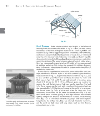 84	 Chapter 3  Analysis of Statically Determinate Trusses
3
span
bottom cord
knee brace
gusset
plates
top cord
roof
bay
purlins
ridge purlins
Fig. 3–2
Roof Trusses.  Roof trusses are often used as part of an industrial
building frame, such as the one shown in Fig. 3–2. Here, the roof load is
transmitted to the truss at the joints by means of a series of purlins. The
roof truss along with its supporting columns is termed a bent. Ordinarily,
roof trusses are supported either by columns of wood, steel, or reinforced
concrete,or by masonry walls.To keep the bent rigid,and thereby capable
of resisting horizontal wind forces, knee braces are sometimes used at the
supporting columns. The space between adjacent bents is called a bay.
Bays are economically spaced at about 15 ft (4.6 m) for spans around
60 ft (18 m) and about 20 ft (6.1 m) for spans of 100 ft (30 m). Bays are
often tied together using diagonal bracing in order to maintain rigidity of
the building’s structure.
Trusses used to support roofs are selected on the basis of the span, the
slope, and the roof material. Some of the more common types of trusses
used are shown in Fig. 3–3. In particular, the scissors truss, Fig. 3–3a, can
be used for short spans that require overhead clearance. The Howe and
Pratt trusses, Figs. 3–3b and 3–3c, are used for roofs of moderate span,
about 60 ft (18 m) to 100 ft (30 m). If larger spans are required to
support the roof, the fan truss or Fink truss may be used, Figs. 3–3d and
3–3e. These trusses may be built with a cambered bottom cord such as
that shown in Fig. 3–3f. If a flat roof or nearly flat roof is to be selected,
the Warren truss, Fig. 3–3g, is often used. Also, the Howe and Pratt
trusses may be modified for flat roofs. Sawtooth trusses, Fig. 3–3h, are
often used where column spacing is not objectionable and uniform
lighting is important.A textile mill would be an example.The bowstring
truss, Fig. 3–3i, is sometimes selected for garages and small airplane
hangars; and the arched truss, Fig. 3–3j, although relatively expensive,
can be used for high rises and long spans such as field houses,
gymnasiums, and so on.
Although more decorative than structural,
these simple Pratt trusses are used for the
entrance of a building.
 