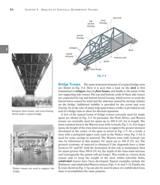 86	 Chapter 3  Analysis of Statically Determinate Trusses
3
bottom cord
panel
floor beam
portal
end post
stringers
portal
bracing
top
lateral
bracing
sway
bracing
top cord
deck
Fig. 3–4
Bridge Trusses.  The main structural elements of a typical bridge truss
are shown in Fig. 3–4. Here it is seen that a load on the deck is first
transmitted to stringers, then to floor beams, and finally to the joints of the
two supporting side trusses.The top and bottom cords of these side trusses
are connected by top and bottom lateral bracing, which serves to resist the
lateral forces caused by wind and the sidesway caused by moving vehicles
on the bridge. Additional stability is provided by the portal and sway
bracing.As in the case of many long-span trusses,a roller is provided at one
end of a bridge truss to allow for thermal expansion.
A few of the typical forms of bridge trusses currently used for single
spans are shown in Fig. 3–5. In particular, the Pratt, Howe, and Warren
trusses are normally used for spans up to 200 ft (61 m) in length. The
most common form is the Warren truss with verticals, Fig. 3–5c. For larger
spans,the height of the truss must increase to support the greater moment
developed in the center of the span as noted in Fig. 1–5. As a result, a
truss with a polygonal upper cord, such as the Parker truss, Fig. 3–5d, is
used for some savings in material. The Warren truss with verticals can
also be fabricated in this manner for spans up to 300 ft (91  m). The
greatest economy of material is obtained if the diagonals have a slope
between 45° and 60° with the horizontal. If this rule is maintained, then
for spans greater than 300 ft (91 m), the depth of the truss must increase
and consequently the panels will get longer. This results in a heavy deck
system and, to keep the weight of the deck within tolerable limits,
subdivided trusses have been developed. Typical examples include the
Baltimore and subdivided Warren trusses, Figs. 3–5e and 3–5f. Finally, the
K-truss shown in Fig. 3–5g can also be used in place of a subdivided truss,
since it accomplishes the same purpose.
Stringers, floor beams, and cross bracing
shown under a typical bridge.
Parker trusses are used to support this
bridge.
©
Bob
Herger/Getty
Images
 