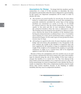 88	 Chapter 3  Analysis of Statically Determinate Trusses
3
Assumptions for Design.  To design both the members and the
connections of a truss, it is first necessary to determine the force
developed in each member when the truss is subjected to a given loading.
In this regard, two important assumptions will be made in order to
idealize the truss.
	 1.	 The members are joined together by smooth pins. In cases where
bolted or welded joint connections are used, this assumption is
generally satisfactory provided the center lines of the joining
members are concurrent at a point, as in Fig. 3–1. It should
be realized, however, that the actual connections do give some
rigidity to the joint and this in turn introduces bending of
the  connected members when the truss is subjected to a load.
The bending stress developed in the members is called secondary
stress, whereas the stress in the members of the idealized truss,
having pin-connected joints, is called primary stress. A secondary
stress analysis of a truss can be performed using a computer, as
discussed in Chapter 16. For some types of truss geometries these
stresses may be large.
	 2.	 All loadings are applied at the joints. In most situations, such as for
bridge and roof trusses, this assumption is true. Frequently in the
force analysis, the weight of the members is neglected, since the
force supported by the members is large in comparison with their
weight. If the weight is to be included in the analysis, it is generally
satisfactory to apply it as a vertical force, half of its magnitude
applied at each end of the member.
Because of these two assumptions, each truss member acts as an axial
force member, and therefore the forces acting at the ends of the member
must be directed along the axis of the member. If the force tends to
elongate the member, it is a tensile force (T), Fig. 3–6a; whereas if the
force tends to shorten the member, it is a compressive force (C), Fig. 3–6b.
In the actual design of a truss it is important to state whether the force is
tensile or compressive. Most often, compression members must be made
thicker than tension members, because of the buckling or sudden
instability that may occur in compression members.
T T
C C
Fig. 3–6
(a)
(b)
 