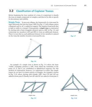 3.2  Classification of Coplanar Trusses	 89
3
3.2  Classification of Coplanar Trusses
Before beginning the force analysis of a truss, it is important to classify
the truss as simple, compound, or complex, and then to be able to specify
its determinacy and stability.
Simple Truss.  To prevent collapse, the framework of a truss must be
rigid. Obviously, the four-bar frame ABCD in Fig. 3–7 will collapse unless
a diagonal, such as AC, is added for support.The simplest framework that
is rigid or stable is a triangle. Consequently, a simple truss is constructed
by starting with a basic triangular element, such as ABC in Fig. 3–8, and
connecting two members (AD and BD) to form an additional element.
Thus it is seen that as each additional element of two members is placed
on the truss, the number of joints is increased by one.
D
B
C
A
Fig. 3–8
An example of a simple truss is shown in Fig. 3–9, where the basic
“stable” triangular element is ABC, from which the remainder of the
joints, D, E, and F, are established in alphabetical sequence. For this
method of construction, however, it is important to realize that simple
trusses do not have to consist entirely of triangles. An example is shown
in Fig. 3–10, where starting with triangle ABC, bars CD and AD are
added to form joint D. Finally, bars BE and DE are added to form joint E.
B
C
E
A
D F
simple truss
Fig. 3–9
B
C
D
A
P
Fig. 3–7
B
A
C
E
D
simple truss
Fig. 3–10
 