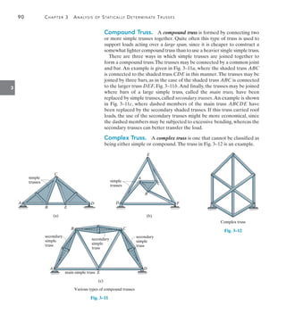 90	 Chapter 3  Analysis of Statically Determinate Trusses
3
Compound Truss.  A compound truss is formed by connecting two
or more simple trusses together. Quite often this type of truss is used to
support loads acting over a large span, since it is cheaper to construct a
somewhat lighter compound truss than to use a heavier single simple truss.
There are three ways in which simple trusses are joined together to
form a compound truss.The trusses may be connected by a common joint
and bar. An example is given in Fig. 3–11a, where the shaded truss ABC
is connected to the shaded truss CDE in this manner.The trusses may be
joined by three bars, as in the case of the shaded truss ABC is connected
to the larger truss DEF, Fig. 3–11b.And finally, the trusses may be joined
where bars of a large simple truss, called the main truss, have been
replaced by simple trusses, called secondary trusses.An example is shown
in Fig. 3–11c, where dashed members of the main truss ABCDE have
been replaced by the secondary shaded trusses. If this truss carried roof
loads, the use of the secondary trusses might be more economical, since
the dashed members may be subjected to excessive bending, whereas the
secondary trusses can better transfer the load.
Complex Truss.  A complex truss is one that cannot be classified as
being either simple or compound.The truss in Fig. 3–12 is an example.
(a)
A
B E
D
C
simple
trusses
(b)
A
B
C
E
D F
simple
trusses
(c)
C
B
A D
E
secondary
simple
truss
secondary
simple
truss
secondary
simple
truss
main simple truss
Various types of compound trusses
Fig. 3–11
Complex truss
Fig. 3–12
 