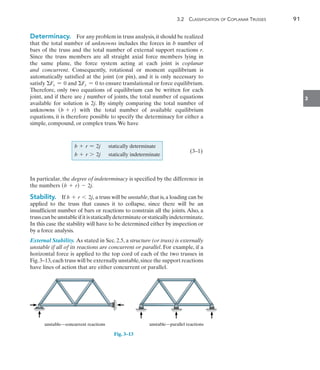 3.2  Classification of Coplanar Trusses	 91
3
Determinacy.  For any problem in truss analysis,it should be realized
that the total number of unknowns includes the forces in b number of
bars of the truss and the total number of external support reactions r.
Since the truss members are all straight axial force members lying in
the same plane, the force system acting at each joint is coplanar
and concurrent. Consequently, rotational or moment equilibrium is
automatically satisfied at the joint (or pin), and it is only necessary to
satisfy Fx = 0 and Fy = 0 to ensure translational or force equilibrium.
Therefore, only two equations of equilibrium can be written for each
joint, and if there are j number of joints, the total number of equations
available for solution is 2j. By simply comparing the total number of
unknowns (b + r) with the total number of available equilibrium
equations, it is therefore possible to specify the determinacy for either a
simple, compound, or complex truss.We have
    		
   b + r = 2j statically determinate		
(3–1)
b + r 7 2j statically indeterminate
In particular, the degree of indeterminacy is specified by the difference in
the numbers (b + r) - 2j.
Stability.  If b + r 6 2j, a truss will be unstable,that is,a loading can be
applied to the truss that causes it to collapse, since there will be an
insufficient number of bars or reactions to constrain all the joints. Also, a
trusscanbeunstableifitisstaticallydeterminateorstaticallyindeterminate.
In this case the stability will have to be determined either by inspection or
by a force analysis.
External Stability. As stated in Sec. 2.5, a structure (or truss) is externally
unstable if all of its reactions are concurrent or parallel. For example, if a
horizontal force is applied to the top cord of each of the two trusses in
Fig.3–13,each truss will be externally unstable,since the support reactions
have lines of action that are either concurrent or parallel.
  unstable—parallel reactions
unstable—concurrent reactions
Fig. 3–13
 