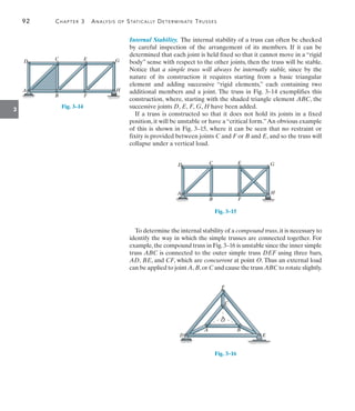 92	 Chapter 3  Analysis of Statically Determinate Trusses
3
Internal Stability. The internal stability of a truss can often be checked
by careful inspection of the arrangement of its members. If it can be
determined that each joint is held fixed so that it cannot move in a “rigid
body” sense with respect to the other joints, then the truss will be stable.
Notice that a simple truss will always be internally stable, since by the
nature of its construction it requires starting from a basic triangular
element and adding successive “rigid elements,” each containing two
additional members and a joint. The truss in Fig. 3–14 exemplifies this
construction, where, starting with the shaded triangle element ABC, the
successive joints D, E, F, G, H have been added.
If a truss is constructed so that it does not hold its joints in a fixed
position, it will be unstable or have a “critical form.”An obvious example
of this is shown in Fig. 3–15, where it can be seen that no restraint or
fixity is provided between joints C and F or B and E, and so the truss will
collapse under a vertical load.
D C E
A
B F
H
G
Fig. 3–15
To determine the internal stability of a compound truss,it is necessary to
identify the way in which the simple trusses are connected together. For
example,the compound truss in Fig.3–16 is unstable since the inner simple
truss ABC is connected to the outer simple truss DEF using three bars,
AD, BE, and CF, which are concurrent at point O. Thus an external load
can be applied to joint A, B,or C and cause the truss ABC to rotate slightly.
O
A B
D E
F
C
Fig. 3–16
D C E
A
B F
H
G
Fig. 3–14
 