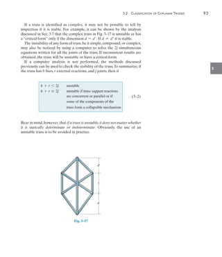 3.2  Classification of Coplanar Trusses	 93
3
If a truss is identified as complex, it may not be possible to tell by
inspection if it is stable. For example, it can be shown by the analysis
discussed in Sec. 3.7 that the complex truss in Fig. 3–17 is unstable or has
a “critical form” only if the dimension d = d. If d  d it is stable.
The instability of any form of truss,be it simple,compound,or complex,
may also be noticed by using a computer to solve the 2j simultaneous
equations written for all the joints of the truss. If inconsistent results are
obtained, the truss will be unstable or have a critical form.
If a computer analysis is not performed, the methods discussed
previously can be used to check the stability of the truss.To summarize, if
the truss has b bars, r external reactions, and j joints, then if
b + r 6 2j unstable
b + r Ú 2j unstable if truss support reactions
are concurrent or parallel or if
some of the components of the
truss form a collapsible mechanism
	(3–2)
Bear in mind,however,that if a truss is unstable,it does not matter whether
it is statically determinate or indeterminate. Obviously, the use of an
unstable truss is to be avoided in practice.
d¿
s
d
Fig. 3–17
 