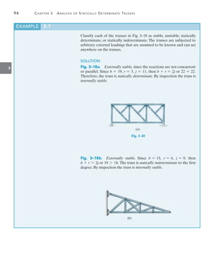 94	 Chapter 3  Analysis of Statically Determinate Trusses
3
Classify each of the trusses in Fig. 3–18 as stable, unstable, statically
determinate, or statically indeterminate. The trusses are subjected to
arbitrary external loadings that are assumed to be known and can act
anywhere on the trusses.
SOLUTION
Fig. 3–18a.  Externally stable, since the reactions are not concurrent
or parallel. Since b = 19, r = 3, j = 11, then b + r = 2j or 22 = 22.
Therefore, the truss is statically determinate. By inspection the truss is
internally stable.
(a)
Fig. 3–18
Fig. 3–18b.  Externally stable. Since b = 15, r = 4, j = 9, then
b + r 7 2j or 19 7 18. The truss is statically indeterminate to the first
degree. By inspection the truss is internally stable.
(b)
EXAMPLE 3.1
 