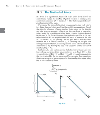 96	 Chapter 3  Analysis of Statically Determinate Trusses
3
3.3  The Method of Joints
If a truss is in equilibrium, then each of its joints must also be in
equilibrium. Hence, the method of joints consists of satisfying the
equilibrium conditions Fx = 0 and Fy = 0 for the forces exerted on the
pin at each joint of the truss.
When using the method of joints, it is necessary to draw each joint’s
free-body diagram before applying the equilibrium equations. Recall
that the line of action of each member force acting on the joint is
specified from the geometry of the truss, since the force in a member
passes along the axis of the member. As an example, consider joint B
of the truss in Fig. 3–19a. From the free-body diagram, Fig. 3–19b, the
only unknowns are the magnitudes of the forces in members BA and
BC. As shown, FBA is “pulling” on the pin, which indicates that
member BA is in tension, whereas FBC is “pushing” on the pin, and
consequently member BC is in compression. These effects are clearly
demonstrated by drawing the free-body diagrams of the connected
members, Fig. 3–19c.
In all cases, the joint analysis should start at a joint having at least one
known force and at most two unknown forces, as in Fig. 3–19b. In this
way, application of Fx = 0 and Fy = 0 yields two algebraic equations
that can be solved for the two unknowns.When applying these equations,
the correct sense of an unknown member force can be determined using
one of two possible methods.
FBA
FBA
(c)
tension
FBC
FBC
Fig. 3–19
2 m
500 N
B
A C
45
2 m
(a)   
   
B
500 N
FBC (compression)
FBA (tension)
45
(b)
 