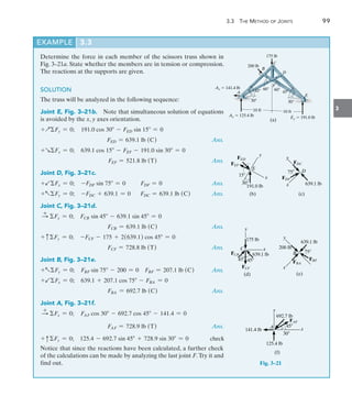 3.3 The Method of Joints	 99
3
Determine the force in each member of the scissors truss shown in
Fig. 3–21a. State whether the members are in tension or compression.
The reactions at the supports are given.
SOLUTION
The truss will be analyzed in the following sequence:
Joint E, Fig. 3–21b.  Note that simultaneous solution of equations
is avoided by the x, y axes orientation.
+QFy = 0;  191.0 cos 30 - FED sin 15 = 0
FED = 639.1 lb (C) Ans.
+RFx = 0;  639.1 cos 15 - FEF - 191.0 sin 30 = 0
FEF = 521.8 lb (T) Ans.
Joint D, Fig. 3–21c.
+bFx = 0; -FDF sin 75 = 0 FDF = 0 Ans.
+aFy = 0; -FDC + 639.1 = 0 FDC = 639.1 lb (C) Ans.
Joint C, Fig. 3–21d.
S
+
Fx = 0;  FCB sin 45 - 639.1 sin 45 = 0
FCB = 639.1 lb (C) Ans.
+ cFy = 0;  -FCF - 175 + 2(639.1) cos 45 = 0
FCF = 728.8 lb (T) Ans.
Joint B, Fig. 3–21e.
+aFy = 0;  FBF sin 75 - 200 = 0  FBF = 207.1 lb (C) Ans.
+bFx = 0;  639.1 + 207.1 cos 75 - FBA = 0
FBA = 692.7 lb (C) Ans.
Joint A, Fig. 3–21f.
S
+
Fx = 0; FAF cos 30 - 692.7 cos 45 - 141.4 = 0
FAF = 728.9 lb (T) Ans.
+ cFy = 0; 125.4 - 692.7 sin 45 + 728.9 sin 30 = 0 check
Notice that since the reactions have been calculated, a further check
of the calculations can be made by analyzing the last joint F.Try it and
find out.
EXAMPLE 3.3
A
10 ft
10 ft
E
D
C
B
200 lb
175 lb
Ax  141.4 lb
Ay  125.4 lb Ey  191.0 lb
30
45 45
30
60 60
(a)
F
y
x
30
15
E
FED
FEF
191.0 lb
(b)
y
x
75 D
FDC
639.1 lb
(c)
FDF
y
x
45
C
639.1 lb
(d)
FCB
175 lb
45
FCF
y
x
B
200 lb
FBA
639.1 lb
75
FBF
(e)
y
A
141.4 lb
692.7 lb
30
FAF
45
x
125.4 lb
(f)
Fig. 3–21
 