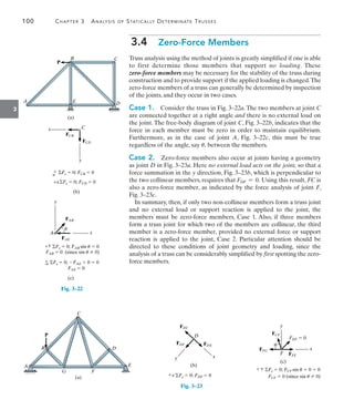 100	 Chapter 3  Analysis of Statically Determinate Trusses
3
3.4  Zero-Force Members
Truss analysis using the method of joints is greatly simplified if one is able
to first determine those members that support no loading. These­
zero-force members may be necessary for the stability of the truss during
construction and to provide support if the applied loading is changed.The
zero-force members of a truss can generally be determined by inspection
of the joints, and they occur in two cases.
Case 1.  Consider the truss in Fig. 3–22a.The two members at joint C
are connected together at a right angle and there is no external load on
the joint. The free-body diagram of joint C, Fig. 3–22b, indicates that the
force in each member must be zero in order to maintain equilibrium.
Furthermore, as in the case of joint A, Fig. 3–22c, this must be true
regardless of the angle, say u, between the members.
Case 2.  Zero-force members also occur at joints having a geometry
as joint D in Fig. 3–23a. Here no external load acts on the joint, so that a
force summation in the y direction, Fig. 3–23b, which is perpendicular to
the two collinear members, requires that FDF = 0. Using this result, FC is
also a zero-force member, as indicated by the force analysis of joint F,
Fig. 3–23c.
In summary, then, if only two non-collinear members form a truss joint
and no external load or support reaction is applied to the joint, the
members must be zero-force members, Case 1. Also, if three members
form a truss joint for which two of the members are collinear, the third
member is a zero-force member, provided no external force or support
reaction is applied to the joint, Case 2. Particular attention should be
directed to these conditions of joint geometry and loading, since the
analysis of a truss can be considerably simplified by first spotting the zero-
force members.
A E D
B C
(a)
P
Fig. 3–22
x
y
FCB
FCD
C
(b)
 Fx  0; FCB  0
 Fy  0; FCD  0
 Fx  0; FAE  0  0
FAE  0
A
FAB
y
x
FAE
(c)
 Fy  0; FAB sin u  0
FAB  0 (since sin u  0)
u
Fig. 3–23
A
B
C
D
E
F
G
P
(a)
x
y
FDF FDE
D
(b)
FDC
 Fy  0; FDF  0
x
y
FFG
FCF
F
FDF  0
FFE
(c)
 Fy  0; FCF sin u  0  0
FCF  0 (since sin u  0)
u
 