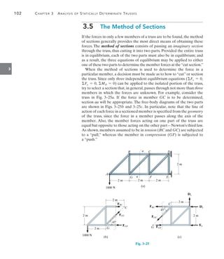 102	 Chapter 3  Analysis of Statically Determinate Trusses
3
3.5  The Method of Sections
If the forces in only a few members of a truss are to be found, the method
of sections generally provides the most direct means of obtaining these
forces. The method of sections consists of passing an imaginary section
through the truss, thus cutting it into two parts. Provided the entire truss
is in equilibrium, each of the two parts must also be in equilibrium; and
as a result, the three equations of equilibrium may be applied to either
one of these two parts to determine the member forces at the“cut section.”
When the method of sections is used to determine the force in a
particular member, a decision must be made as to how to “cut” or section
the truss. Since only three independent equilibrium equations (Fx = 0,
Fy = 0, MO = 0) can be applied to the isolated portion of the truss,
try to select a section that, in general, passes through not more than three
members in which the forces are unknown. For example, consider the
truss in Fig. 3–25a. If the force in member GC is to be determined,
section aa will be appropriate. The free-body diagrams of the two parts
are shown in Figs. 3–25b and 3–25c. In particular, note that the line of
action of each force in a sectioned member is specified from the geometry
of the truss, since the force in a member passes along the axis of the
member. Also, the member forces acting on one part of the truss are
equal but opposite to those acting on the other part—Newton’s third law.
As shown, members assumed to be in tension (BC and GC) are subjected
to a “pull,” whereas the member in compression (GF) is subjected to
a “push.”
Fig. 3–25
D
C
B
A
G F E
2 m 2 m 2 m
1000 N
a
a
2 m
(a)
2 m
2 m
C
FGC
G
FGF
FBC
45
2 m
1000 N
(b)
FBC
FGC
FGF
G
45
2 m
2 m
C
Dy
Dx
Ex
(c)
 