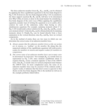 3.5 The Method of Sections	 103
3
The three unknown member forces FBC, FGC, and FGF can be obtained
by applying the three equilibrium equations to the free-body diagram in
Fig. 3–25b. If, however, the free-body diagram in Fig. 3–25c is considered,
the three support reactions Dx, Dy, and Ex will have to be determined
first.Why? (This, of course, is done in the usual manner by considering a
free-body diagram of the entire truss.) When applying the equilibrium
equations, consider ways of writing the equations so as to yield a direct
solution for each of the unknowns, rather than having to solve
simultaneous equations. For example, summing moments about C in
Fig. 3–25b would yield a direct solution for FGF since FBC and FGC create
zero moment about C.Likewise,FBC can be obtained directly by summing
moments about G. Finally, FGC can be found directly from a force
summation in the vertical direction, since FGF and FBC have no vertical
components.
As in the method of joints, there are two ways in which one can
determine the correct sense of an unknown member force.
	 1.	 Always assume that the unknown member forces at the cut section
are in tension, i.e., “pulling” on the member. By doing this, the
numerical solution of the equilibrium equations will yield positive
scalars for members in tension and negative scalars for members in
compression.
	 2.	 The correct sense of an unknown member force can in many cases
be determined “by inspection.” For example, FBC is a tensile force as
represented in Fig. 3–25b, since moment equilibrium about G
requires that FBC create a moment opposite to that of the 1000-N
force. Also, FGC is tensile since its vertical component must balance
the 1000-N force. In more complicated cases, the sense of an
unknown member force may be assumed. If the solution yields a
negative scalar, it indicates that the force’s sense is opposite to that
shown on the free-body diagram. This is the method we will use in
the example problems which follow.
A truss bridge being constructed
over Lake Shasta in northern
California.
©
Hank
deLespinasse
Studios,
Inc.
 