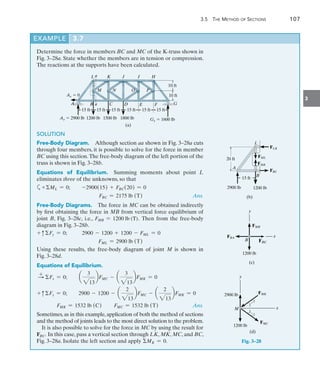 3.5 The Method of Sections	 107
3
EXAMPLE 3.7
Determine the force in members BC and MC of the K-truss shown in
Fig. 3–28a. State whether the members are in tension or compression.
The reactions at the supports have been calculated.
K J I H
a
15 ft 15 ft 15 ft 15 ft 15 ft 15 ft
A B C D E F G
M N O P
10 ft
10 ft
a
L
Ay  2900 lb 1200 lb 1500 lb 1800 lb
(a)
Gy  1600 lb
Ax  0
FMB
FML
FBC
FLK
L
20 ft
15 ft
B
A
2900 lb 1200 lb
(b)
FBA
B
FMB
1200 lb
(c)
y
FBC
x
(d)
FMK
FMC
x
2900 lb
M
3
2
3
2
1200 lb
y
Fig. 3–28
SOLUTION
Free-Body Diagram.  Although section aa shown in Fig. 3–28a cuts
through four members, it is possible to solve for the force in member
BC using this section.The free-body diagram of the left portion of the
truss is shown in Fig. 3–28b.
Equations of Equilibrium.  Summing moments about point L
eliminates three of the unknowns, so that
a+ML = 0;  -2900(15) + FBC(20) = 0
FBC = 2175 lb (T) Ans.
Free-Body Diagrams.  The force in MC can be obtained indirectly
by first obtaining the force in MB from vertical force equilibrium of
joint B, Fig. 3–28c, i.e., FMB = 1200 lb (T). Then from the free-body
diagram in Fig. 3–28b.
+ cFy = 0;        2900 - 1200 + 1200 - FML = 0
FML = 2900 lb (T)
Using these results, the free-body diagram of joint M is shown in
Fig. 3–28d.
Equations of Equilibrium.
S
+
Fx = 0;  a
3
213
bFMC - a
3
213
bFMK = 0
+ cFy = 0;  2900 - 1200 - a
2
213
bFMC - a
2
213
bFMK = 0
	 FMK = 1532 lb (C) FMC = 1532 lb (T) Ans.
Sometimes, as in this example, application of both the method of sections
and the method of joints leads to the most direct solution to the problem.
It is also possible to solve for the force in MC by using the result for
FBC. In this case, pass a vertical section through LK, MK, MC, and BC,
Fig. 3–28a. Isolate the left section and apply MK = 0.
 