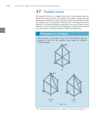 112	 Chapter 3  Analysis of Statically Determinate Trusses
3
3.7  Complex Trusses
The member forces in a complex truss can be determined using the
method of joints; however, the solution will require writing the two
equilibrium equations for each of the j joints of the truss and then solving
the complete set of 2j equations simultaneously.* This approach may be
impractical for hand calculations, especially in the case of large trusses.
Therefore, a more direct method for analyzing a complex truss, referred
to as the method of substitute members, will be presented here.
Procedure for Analysis
With reference to the truss in Fig. 3–32a, the following steps are
necessary to solve for the member forces using the substitute
member method.
P
E
D
F
A C
B
(a)
P
E
D
F
A C
B
(b)
Si¿ forces
    
E
D
F
A C
B
(c)
1
1
si forces
Fig. 3–32
*This can be readily accomplished using a computer as will be shown in Chapter 14.
 
