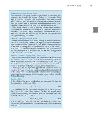 3.7  Complex Trusses	 113
3
Reduction to Stable Simple Truss
Determine the reactions at the supports and begin by imagining how
to analyze the truss by the method of joints, i.e., progressing from
joint to joint and solving for each member force. If a joint is reached
where there are three unknowns, remove one of the members at the
joint and replace it by an imaginary member elsewhere in the truss.
By doing this, reconstruct the truss to be a stable simple truss.
For example, in Fig. 3–32a it is observed that each joint will have
three unknown member forces acting on it. Hence we will remove
member AD and replace it with the imaginary member EC,Fig.3–32b.
This truss can now be analyzed by the method of joints for the
two types of loading that follow.
External Loading on Simple Truss
Load the simple truss with the actual loading P, then determine the
force Si
=
in each member i. In Fig. 3–32b, provided the reactions have
been determined, one could start at joint A to determine the forces
in AB and AF, then joint F to determine the forces in FE and FC,
then joint D to determine the forces in DE and DC (both of which
are zero), then joint E to determine EB and EC, and finally joint B
to determine the force in BC.
Remove External Loading from Simple Truss
Consider the simple truss without the external load P. Place equal
but opposite collinear unit loads on the truss at the two joints from
which the member was removed. If these forces develop a force si in
the ith truss member, then by proportion an unknown force x in the
removed member would exert a force xsi in the ith member.
From Fig. 3–32c the equal but opposite unit loads will create no
reactions at A and C when the equations of equilibrium are applied
to the entire truss. The si forces can be determined by analyzing the
joints in the same sequence as before, namely, joint A, then joints F,
D, E, and finally B.
Superposition
If the effects of the above two loadings are combined, the force in
the ith member of the truss will be
Si = Si
=
+ xsi(1)
In particular, for the substituted member EC in Fig. 3–32b the
force SEC = SEC
=
+ xsEC. Since member EC does not actually exist
on the original truss, we will choose x to have a magnitude such that
it yields zero force in EC. Hence,
SEC
=
+ xsEC = 0(2)
or x = -SEC
=
sEC. Once the value of x has been determined, the
force in the other members i of the complex truss can be determined
from Eq. (1).
 