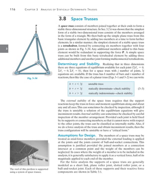 116	 Chapter 3  Analysis of Statically Determinate Trusses
3
3.8  Space Trusses
A space truss consists of members joined together at their ends to form a
stable three-dimensional structure.In Sec.3.2 it was shown that the simplest
form of a stable two-dimensional truss consists of the members arranged
in the form of a triangle.We then built up the simple plane truss from this
basic triangular element by adding two members at a time to form further
elements. In a similar manner, the simplest element of a stable space truss
is a tetrahedron, formed by connecting six members together with four
joints as shown in Fig. 3–34. Any additional members added to this basic
element would be redundant in supporting the force P.   
A simple space
truss can be built from this basic tetrahedral element by adding three
additional members and another joint forming multiconnected tetrahedrons.
Determinacy and Stability.  Realizing that in three dimensions
there are three equations of equilibrium available for each joint (Fx = 0,
Fy = 0, Fz = 0), then for a space truss with j number of joints, 3j
equations are available. If the truss has b number of bars and r number of
reactions,then like the case of a planar truss (Eqs.3–1 and 3–2) we can write
b + r 6 3j unstable truss
b + r = 3j statically determinate:check stability   (3–3)
b + r 7 3j statically indeterminate:check stability
The external stability of the space truss requires that the support
reactions keep the truss in force and moment equilibrium along and about
any and all axes.This can sometimes be checked by inspection, although if
the truss is unstable a solution of the equilibrium equations will give
inconsistent results. Internal stability can sometimes be checked by careful
inspection of the member arrangement. Provided each joint is held fixed
by its supports or connecting members,so that it cannot move with respect
to the other joints, the truss can be classified as internally stable. Also, if
we do a force analysis of the truss and obtain inconsistent results, then the
truss configuration will be unstable or have a “critical form.”
Assumptions for Design.  The members of a space truss may be
treated as axial-force members provided the external loading is applied
at the joints and the joints consist of ball-and-socket connections. This
assumption is justified provided the joined members at a connection
intersect at a common point and the weight of the members can be
neglected. In cases where the weight of a member is to be included in the
analysis, it is generally satisfactory to apply it as a vertical force, half of its
magnitude applied to each end of the member.
For the force analysis the supports of a space truss are generally
modeled as a short link, plane roller joint, slotted roller joint, or a
­
ball-and-socket joint. Each of these supports and their reactive force
components are shown in Table 3.1.
P
Fig. 3–34
The roof of this pavilion is supported
using a system of space trusses.
 