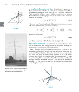 118	 Chapter 3  Analysis of Statically Determinate Trusses
3
x, y, z, Force Components.  Since the analysis of a space truss is
three-dimensional, it will often be necessary to resolve the force F in a
member into components acting along the x, y, z axes. For example, in
Fig. 3–35 member AB has a length l and known projections x, y, z along
the coordinate axes. These projections can be related to the member’s
length by the equation
l = 2x2
+ y2
+ z2
(3–4)
Since the force F acts along the axis of the member,then the components
of F can be determined by proportion as follows:
Fx = F a
x
l
b Fy = F a
y
l
b Fz = F a
z
l
b(3–5)
Notice that this requires
F = 2F2
x + F2
y + F2
z (3–6)
Use of these equations will be illustrated in Example 3.12.
Zero-Force Members.  In some cases the joint analysis of a truss
can be simplified if one is able to spot the zero-force members by
recognizing two common cases of joint geometry.
Case 1.  If all but one of the members connected to a joint lie in the
same plane, and provided no external load acts on the joint, then the
member not lying in the plane of the other members must be subjected to
zero force. The proof of this statement is shown in Fig. 3–36, where
members A, B, C lie in the x–y plane. Since the z component of FD must
be zero to satisfy Fz = 0, member D must be a zero-force member. By
the same reasoning, member D will carry a load that can be determined
from Fz = 0 if an external force acts on the joint and has a component
acting along the z axis.
A FA
z
x
y
D
C
B
FD
FC
FB
Fig. 3–36
z
Fy
F
Fz
Fx
B
x
x
A
l
z
y
y
Fig. 3–35
Because of their cost effectiveness, towers
such as these are often used to support
multiple electric transmission lines.
 