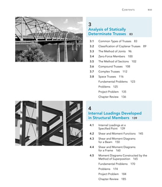 3
Analysis of Statically
Determinate Trusses  83
  3.1	 Common Types of Trusses  83
  3.2	 Classification of Coplanar Trusses  89
  3.3	 The Method of Joints  96
  3.4	 Zero-Force Members  100
  3.5	 The Method of Sections  102
  3.6	 Compound Trusses  108
  3.7	 Complex Trusses  112
  3.8	 Space Trusses  116
	 Fundamental Problems  123
	 Problems 125
	 Project Problem  135
	 Chapter Review  136
4
Internal Loadings Developed
in Structural Members 139
  4.1	 
Internal Loadings at a
­Specified Point  139
  4.2	 Shear and Moment Functions  145
  4.3	
Shear and Moment Diagrams
for a Beam 150
  4.4	 
Shear and Moment Diagrams
for a Frame 160
  4.5	 
Moment Diagrams Constructed by the
Method of Superposition  165
	 Fundamental Problems  170
	 Problems 174
	 Project Problem  184
	 Chapter Review  185
	Contents	 xiii
 