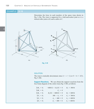 120	 Chapter 3  Analysis of Statically Determinate Trusses
3
EXAMPLE 3.12
Determine the force in each member of the space truss shown in
Fig. 3–38a. The truss is supported by a ball-and-socket joint at A, a
slotted roller joint at B, and a cable at C.
z
8 ft
8 ft
B
x
A
E
y
4 ft
4 ft
D
C
Ez = 600 lb
(a)    
z
8 ft
8 ft
x
y
4 ft
600 lb
(b)
Ay
Ax
By
Bx
Cy
Az
Fig. 3–38
SOLUTION
The truss is statically determinate since b + r = 3j or 9 + 6 = 3(5),
Fig. 3–38b.
Support Reactions.  We can obtain the support reactions from the
free-body diagram of the entire truss, Fig. 3–38b, as follows:
My = 0;	 -600(4) + Bx(8) = 0	 Bx = 300 lb
Mz = 0;	 Cy = 0	
Mx = 0;	 By(8) - 600(8) = 0	 By = 600 lb
Fx = 0;	 300 - Ax = 0	 Ax = 300 lb
Fy = 0;	 Ay - 600 = 0	 Ay = 600 lb
Fz = 0;	 Az - 600 = 0	 Az = 600 lb
 