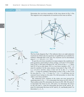 122	 Chapter 3  Analysis of Statically Determinate Trusses
3
Determine the zero-force members of the truss shown in Fig. 3–39a.
The supports exert components of reaction on the truss as shown.
x
z
A
H
G
F
E
B
D
C
Bz
Az
Dy
Cz
Cy
Cx
Dz
Bx
y
2 kN
4 kN
(a)
Fig. 3–39
EXAMPLE 3.13
(b)
F
FFE
FFG
FFD
FFC
x¿
z¿
y¿
E
x¿¿
y¿¿
z¿¿
(c)
FEF
FEA
FEH
FED
SOLUTION
The free-body diagram, Fig. 3–39a, indicates there are eight unknown
reactions for which only six equations of equilibrium are available for
solution. Although this is the case, the reactions can be determined,
since b + r = 3j or 16 + 8 = 3(8).
To spot the zero-force members,we must compare the conditions of
joint geometry and loading to those of Figs. 3–36 and 3–37. Consider
joint F, Fig. 3–39b. Since members FC, FD, FE lie in the x- y plane
and FG is not in this plane, FG is a zero-force member. ( Fz = 0
must be satisfied.) In the same manner, from joint E, Fig. 3–39c,  
EF
is a zero-force member, since it does not lie in the y- z plane.
(Fx = 0 must be satisfied.) Returning to joint F, Fig. 3–39b, it can
be seen that FFD = FFC = 0, since FFE = FFG = 0, and there are no
external forces acting on the joint. Use this procedure to show that
AB is a zero force member.
The numerical force analysis of the joints can now proceed by
­analyzing joint G (FGF = 0) to determine the forces in GH, GB, GC.
Then analyze joint H to determine the forces in HE, HB, HA; joint E
to determine the forces in EA, ED; joint A to determine the forces
in AB, AD, and Az; joint B to determine the force in BC and Bx, Bz;
joint D to determine the force in DC and Dy, Dz; and finally, joint C to
determine Cx, Cy, Cz.
 