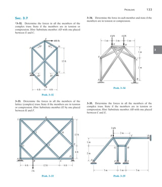 Problems	 133
3
Sec. 3.7
*3–32.  Determine the forces in all the members of the
complex truss. State if the members are in tension or
compression. Hint: Substitute member AD with one placed
between E and C.
D
E
B
C
A
F
600 lb
6 ft 6 ft
12 ft
30
30
45 45
Prob. 3–32
3–33.  Determine the forces in all the members of the
lattice (complex) truss. State if the members are in tension
or compression. Hint: Substitute member JE by one placed
between K and F.
K J
C
E
D
F
G
H
I
L
B
A
6 ft
12 ft
6 ft
6 ft 12 ft
2 k
Prob. 3–33
3–34.  Determine the force in each member and state if the
members are in tension or compression.
B
A
E
F
C
D
1 m 1 m 1 m
1 m
2 m
4 kN 4 kN
Prob. 3–34
3–35.  Determine the forces in all the members of the
complex truss. State if the members are in tension or
compression. Hint: Substitute member AB with one placed
between C and E.
2 m
3 kN
2 m
1 m
3 m 1 m 3 m
C
B
G H
E
F
A
D
Prob. 3–35
 