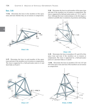 134	 Chapter 3  Analysis of Statically Determinate Trusses
3
3–38.  Determine the force in each member of the space truss
and state if the members are in tension or compression. The
truss is supported by ball-and socket joints at C, D, E, and G.
Note: Although this truss is indeterminate to the first degree, a
solution is possible due to symmetry of geometry and loading.
G
A
F  3 kN
B
C
E
y
z
x
D
1 m
2 m
2 m
1.5 m
1 m
Prob. 3–38
3–39.  Determine the force in members FE and ED of the
space truss and state if the members are in tension or
compression. The truss is supported by a ball-and-socket
joint at C and short links at A and B.
*3–40.  Determine the force in members GD, GE, GF and
FD of the space truss and state if the members are in tension
or compression.
z
x
y
4 kN
3 m
3 m
F
E
D
G
C
1.5 m
1 m
0.75 m
0.75 m
A
B
Probs. 3–39/40
Sec. 3.8
*3–36.  Determine the force in the members of the space
truss, and state whether they are in tension or compression.
x
y
z
A
B
C
2 m
2 m
2 m
2 m
D
5 kN
3 kN
Prob. 3–36
3–37.  Determine the force in each member of the space
truss and state if the members are in tension or compression.
The truss is supported by a ball-and-socket joint at A and
short links at B and C.
z
D
F 600k lb
E
C
y
B
A
x
8 ft
8 ft 4 ft
4 ft
Prob. 3–37
 