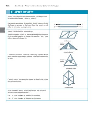 3
136	 Chapter 3  Analysis of Statically Determinate Trusses
Trusses are composed of slender members joined together at
their end points to form a series of triangles.
For analysis we assume the members are pin connected, and
the loads are applied at the joints. Thus, the members will
either be in tension or compression.
Trusses can be classified in three ways:
Simple trusses are formed by starting with an initial triangular
element and connecting to it two other members and a joint
to form a second triangle, etc.
Compound trusses are formed by connecting together two or
more simple trusses using a common joint and/or additional
member.
Complex trusses are those that cannot be classified as either
simple or compound.
If the number of bars or members of a truss is b, and there
are r reactions and j joints, then if
b + r = 2j the truss will be statically determinate
b + r 7 2j the truss will be statically indeterminate
C C
T T
simple truss
compound truss
simple
trusses
compound truss
simple
trusses
complex truss
Chapter Review
 
