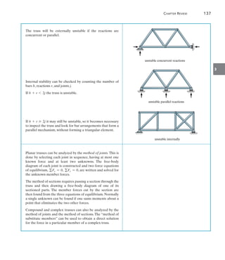 Chapter Review	 137
3
The truss will be externally unstable if the reactions are
concurrent or parallel.
Internal stability can be checked by counting the number of
bars b, reactions r, and joints j.
If b + r 6 2j the truss is unstable.
If b + r Ú 2j it may still be unstable, so it becomes necessary
to inspect the truss and look for bar arrangements that form a
parallel mechanism, without forming a triangular element.
Planar trusses can be analyzed by the method of joints. This is
done by selecting each joint in sequence, having at most one
known force and at least two unknowns. The free-body
diagram of each joint is constructed and two force equations
of equilibrium, gFx = 0, gFy = 0, are written and solved for
the unknown member forces.
The method of sections requires passing a section through the
truss and then drawing a free-body diagram of one of its
sectioned parts. The member forces cut by the section are
then found from the three equations of equilibrium. Normally
a single unknown can be found if one sums moments about a
point that eliminates the two other forces.
Compound and complex trusses can also be analyzed by the
method of joints and the method of sections. The “method of
substitute members” can be used to obtain a direct solution
for the force in a particular member of a complex truss.
unstable concurrent reactions
unstable parallel reactions
unstable internally
 