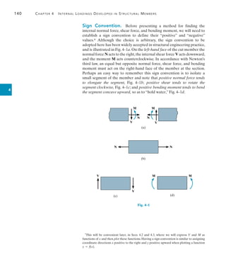 140	 Chapter 4   Internal Loadings Developed in Structural Members
4
Sign Convention.  Before presenting a method for finding the
internal normal force, shear force, and bending moment, we will need to
establish a sign convention to define their “positive” and “negative”
values.* Although the choice is arbitrary, the sign convention to be
adopted here has been widely accepted in structural engineering practice,
and is illustrated in Fig. 4–1a. On the left-hand face of the cut member the
normal force N acts to the right,the internal shear force V acts downward,
and the moment M acts counterclockwise. In accordance with Newton’s
third law, an equal but opposite normal force, shear force, and bending
moment must act on the right-hand face of the member at the section.
Perhaps an easy way to remember this sign convention is to isolate a
small segment of the member and note that positive normal force tends
to elongate the segment, Fig. 4–1b;  
positive shear tends to rotate the
segment clockwise, Fig. 4–1c; and positive bending moment tends to bend
the segment concave upward, so as to “hold water,” Fig. 4–1d.
*This will be convenient later, in Secs. 4.2 and 4.3, where we will express V and M as
functions of x and then plot these functions. Having a sign convention is similar to assigning
coordinate directions x positive to the right and y positive upward when plotting a function
y = f(x).
M
N
V
N
V
M
(a)
N N
(b)
V
V
(c)
M M
(d)
Fig. 4–1
 
