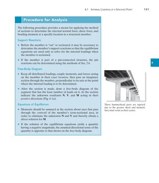 4.1  Internal Loadings at a Specified Point	 141
4
These hammerhead piers are tapered
due to the greater shear and moment
they must resist at their center.
Procedure for Analysis
The following procedure provides a means for applying the method
of sections to determine the internal normal force, shear force, and
bending moment at a specific location in a structural member.
Support Reactions
	 •	 Before the member is “cut” or sectioned, it may be necessary to
determine the member’s support reactions so that the equilibrium
equations are used only to solve for the internal loadings when
the member is sectioned.
	 •	 If the member is part of a pin-connected structure, the pin
reactions can be determined using the methods of Sec. 2.6.
Free-Body Diagram
	 •	 Keep all distributed loadings, couple moments, and forces acting
on the member in their exact location, then pass an imaginary
section through the member, perpendicular to its axis at the point
where the internal loading is to be determined.
	 •	 After the section is made, draw a free-body diagram of the
segment that has the least number of loads on it. At the section
indicate the unknown resultants N, V, and M acting in their
positive directions (Fig. 4–1a).
Equations of Equilibrium
	 •	 Moments should be summed at the section about axes that pass
through the centroid of the member’s cross-sectional area, in
order to eliminate the unknowns N and V and thereby obtain a
direct solution for M.
	 •	 If the solution of the equilibrium equations yields a quantity
having a negative magnitude, the assumed directional sense of the
quantity is opposite to that shown on the free-body diagram.
 