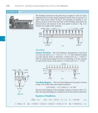 142	 Chapter 4   Internal Loadings Developed in Structural Members
4
The building roof shown in the photo has a weight of 1.8 kNm2
and is
supported on 8-m long simply supported beams that are spaced 1 m
apart. Each beam, shown in Fig. 4–2b transmits its loading to two
girders, located at the front and back of the building. Determine the
internal shear and moment in the front girder at point C, Fig. 4–2a.
Neglect the weight of the members.
1 m
(a)
1 m 1 m 1 m 1 m 1 m 1 m 1 m 1 m 1 m 1 m 1 m
1.2 m 1.2 m 1.2 m
3.6 kN 3.6 kN
7.2 kN
girder
43.2 kN
43.2 kN
C
7.2 kN 7.2 kN
edge
beam
girder
SOLUTION
Support Reactions.  The roof loading is transmitted to each beam
as a one-way slab (L2L1 = 8 m1 m = 8 7 2). The tributary loading
on each interior beam is therefore (1.8 kNm2
)(1 m) = 1.8 kNm.
(The two edge beams support 0.9 kNm.) From Fig. 4–2b, the reaction
of each interior beam on the girder is (1.8 kNm)(8 m)2 = 7.2 kN.
(b) 7.2 kN
beam
0.5 m
0.5 m
1.8 kN/m
7 m
7.2 kN
girder
Free-Body Diagram.  The free-body diagram of the girder is shown
in Fig. 4–2a. Notice that each column reaction is
[(2(3.6 kN) + 11(7.2 kN)]2 = 43.2 kN
The free-body diagram of the left girder segment is shown in Fig. 4–2c.
Here the internal loadings are assumed to act in their positive directions.
Equations of Equilibrium.
Fig. 4–2
EXAMPLE 4.1
(c)
MC
VC
43.2 kN
1 m 1 m
0.4 m
1.2 m 1.2 m
3.6 kN 7.2 kN 7.2 kN
C
	 + cFy = 0;    43.2 - 3.6 - 2(7.2) - VC = 0  
VC = 25.2 kN     Ans.
	 a+MC = 0;  MC + 7.2(0.4) + 7.2(1.4) + 3.6(2.4) - 43.2(1.2) = 0  
MC = 30.2 kN # m  Ans.
 