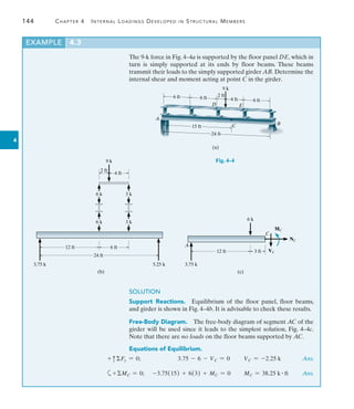 144	 Chapter 4   Internal Loadings Developed in Structural Members
4
The 9-k force in Fig. 4–4a is supported by the floor panel DE, which in
turn is simply supported at its ends by floor beams. These beams
transmit their loads to the simply supported girder AB. Determine the
internal shear and moment acting at point C in the girder.
EXAMPLE 4.3
(a)
6 ft 6 ft
6 ft
4 ft
2 ft
9 k
A
B
C
D E
15 ft
24 ft
Fig. 4–4
12 ft 6 ft
4 ft
2 ft
9 k
3 k
5.25 k
24 ft
3.75 k
(b)
3 k
6 k
6 k
C
MC
VC
NC
A
12 ft 3 ft
3.75 k
6 k
(c)
SOLUTION
Support Reactions.  Equilibrium of the floor panel, floor beams,
and girder is shown in Fig. 4–4b. It is advisable to check these results.
Free-Body Diagram.  The free-body diagram of segment AC of the
girder will be used since it leads to the simplest solution, Fig. 4–4c.
Note that there are no loads on the floor beams supported by AC.
Equations of Equilibrium.
+ cFy = 0;        3.75 - 6 - VC = 0    VC = -2.25 k Ans.
a+MC = 0;   -3.75(15) + 6(3) + MC = 0 MC = 38.25 k # ft Ans.
   
 