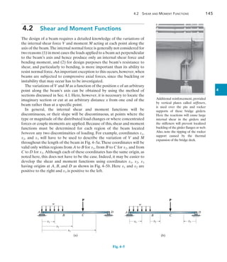 4.2 Shear and Moment Functions	 145
4
4.2  Shear and Moment Functions
The design of a beam requires a detailed knowledge of the variations of
the internal shear force V and moment M acting at each point along the
axis of the beam.The internal normal force is generally not considered for
two reasons:(1) in most cases the loads applied to a beam act perpendicular
to the beam’s axis and hence produce only an internal shear force and
bending moment, and (2) for design purposes the beam’s resistance to
shear, and particularly to bending, is more important than its ability to
resist normal force.An important exception to this occurs, however, when
beams are subjected to compressive axial forces, since the buckling or
instability that may occur has to be investigated.
The variations of V and M as a function of the position x of an arbitrary
point along the beam’s axis can be obtained by using the method of
sections discussed in Sec. 4.1. Here, however, it is necessary to locate the
imaginary section or cut at an arbitrary distance x from one end of the
beam rather than at a specific point.
In general, the internal shear and moment functions will be
discontinuous, or their slope will be discontinuous, at points where the
type or magnitude of the distributed load changes or where concentrated
forces or couple moments are applied.Because of this,shear and moment
functions must be determined for each region of the beam located
between any two discontinuities of loading. For example, coordinates x1,
x2, and x3 will have to be used to describe the variation of V and M
throughout the length of the beam in Fig. 4–5a.These coordinates will be
valid only within regions from A to B for x1, from B to C for x2, and from
C to D for x3. Although each of these coordinates has the same origin, as
noted here, this does not have to be the case. Indeed, it may be easier to
develop the shear and moment functions using coordinates x1, x2, x3
having origins at A, B, and D as shown in Fig. 4–5b. Here x1 and x2 are
positive to the right and x3 is positive to the left.
Additional reinforcement, provided
by vertical plates called stiffeners,
is used over the pin and rocker
supports of these bridge girders.
Here the reactions will cause large
internal shear in the girders and
the stiffeners will prevent localized
buckling of the girder flanges or web.
Also, note the tipping of the rocker
support caused by the thermal
expansion of the bridge deck.
A
B C
D
P
w
x1
x2
x3
(a)
Fig. 4–5
A
B C
D
P
w
x1 x2 x3
(b)
 