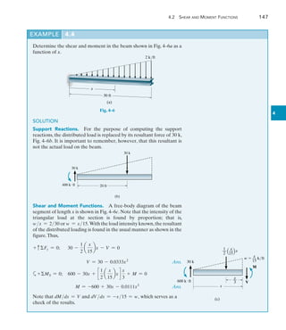 4.2 Shear and Moment Functions	 147
4
Determine the shear and moment in the beam shown in Fig. 4–6a as a
function of x.
EXAMPLE 4.4
2 k/ft
x
30 ft
(a)
Fig. 4–6
SOLUTION
Support Reactions.  For the purpose of computing the support
reactions, the distributed load is replaced by its resultant force of 30 k,
Fig. 4–6b. It is important to remember, however, that this resultant is
not the actual load on the beam.
20 ft
(b)
30 k
600 kft
30 k
Shear and Moment Functions.  A free-body diagram of the beam
segment of length x is shown in Fig. 4–6c. Note that the intensity of the
triangular load at the section is found by proportion; that is,
wx = 230 or w = x15.With the load intensity known,the resultant
of the distributed loading is found in the usual manner as shown in the
figure.Thus,
+ cFy = 0;  
30 -
1
2
a
x
15
bx - V = 0
	 V = 30 - 0.0333x2
 Ans.
a+MS = 0;  600 - 30x + c
1
2
a
x
15
bx d
x
3
+ M = 0
	 M = -600 + 30x - 0.0111x3
 Ans.
Note that dMdx = V and dV dx = -x15 = w, which serves as a
check of the results.
x
(c)
600 kft
30 k
x
—
3
M
V
1 x
__ __ x
2 15
x
w  __ k/ft
15
 